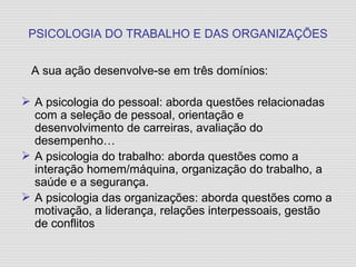 PSICOLOGIA DO TRABALHO E DAS ORGANIZAÇÕES A sua ação desenvolve-se em três domínios: A psicologia do pessoal: aborda questões relacionadas com a seleção de pessoal, orientação e desenvolvimento de carreiras, avaliação do desempenho… A psicologia do trabalho: aborda questões como a interação homem/máquina, organização do trabalho, a saúde e a segurança. A psicologia das organizações: aborda questões como a motivação, a liderança, relações interpessoais, gestão de conflitos 