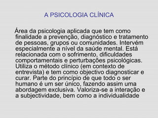 A PSICOLOGIA CLÍNICA Área da psicologia aplicada que tem como finalidade a prevenção, diagnóstico e tratamento de pessoas, grupos ou comunidades. Intervém especialmente a nível da saúde mental. Está relacionada com o sofrimento, dificuldades comportamentais e perturbações psicológicas. Utiliza o método clínico (em contexto de entrevista) e tem como objectivo diagnosticar e curar. Parte do princípio de que todo o ser humano é um ser único, fazendo assim uma abordagem exclusiva. Valoriza-se a interação e a subjectividade, bem como a individualidade 