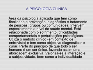 A PSICOLOGIA CLÍNICA <ul><li>Área da psicologia aplicada que tem como finalidade a prevenção, diagnóstico e tratamento de ...