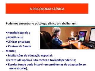 Podemos encontrar o psicólogo clínico a trabalhar em:
•Hospitais gerais e
psiquiátricos;
•Clínicas privadas;
• Centros de Saúde
Mental;
• Instituições de educação especial;
•Centros de apoio à luta contra a toxicodependência;
• Escolas (onde pode intervir em problemas de adaptação ao
meio escolar).
O MODELO ECOLÓGICO DO DESENVOLVIMENTOA PSICOLOGIA CLÍNICA
.
 