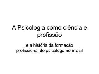 A Psicologia como ciência e
profissão
e a história da formação
profissional do psicólogo no Brasil
 
