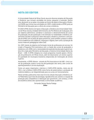 13
nota do editor
A Universidade Federal de Minas Gerais atua em diversos projetos de Educação
a Distância, que incluem atividades de ensino, pesquisa e extensão. Dentre
elas, destacam-se as ações vinculadas ao Centro de Apoio à Educação a Distân-
cia (CAED), que iniciou suas atividades em 2003, credenciando a UFMG junto ao
Ministério da Educação para a oferta de cursos a distância.
O CAED-UFMG (Centro de Apoio à Educação a Distância da Universidade Fede-
ral de Minas Gerais), Unidade Administrativa da Pró-Reitoria de Graduação, tem
por objetivo administrar, coordenar e assessorar o desenvolvimento de cursos
de graduação, de pós-graduação e de extensão na modalidade a distância, de-
senvolver estudos e pesquisas sobre educação a distância, promover a articula-
ção da UFMG com os polos de apoio presencial, como também, produzir e editar
livros acadêmicos e/ou didáticos, impressos e digitais, bem como a produção de
outros materiais pedagógicos sobre EAD.
Em 2007, diante do objetivo de formação inicial de professores em serviço, foi
criado o Programa Pró-Licenciatura com a criação dos cursos de graduação a
distância e, em 2008, com a necessidade de expansão da educação superior pú-
blica foi criado pelo Ministério da Educação, o Sistema Universidade Aberta do
Brasil – UAB. A UFMG integrou-se a esses programas visando apoiar a forma-
ção de professores em Minas Gerais, além de desenvolver um ensino superior
de qualidade em municípios brasileiros desprovidos de instituições de ensino
superior.
Atualmente, a UFMG oferece - através do Pró-licenciatura e da UAB - cinco cur-
sos de graduação, quatro cursos de pós-graduação lato sensu, sete cursos de
aperfeiçoamento e um de atualização.
Como um passo importante e decisivo o CAED-UFMG decidiu, neste ano de
2011, criar a Editora CAED-UFMG como forma de potencializar a produção do
material didático a ser disponibilizado para os cursos em funcionamento.
Nesse sentido, publicamos mais esse livro da coleção Educação a Distância, sé-
rie Matemática que trata de psicologia. Agradecemos aos autores e à equipe de
produção pela competência e dedicação que garantiram, com certeza, o nível
de excelência desta obra apresentada à comunidade acadêmica.
Fernando Selmar Rocha Fidalgo
Editor
psicologia_ferramenta.indd 13 25/09/2012 23:23:15
 