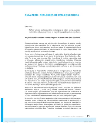 15aula 0: Reflexões de uma educadora
AULA ZERO : REFLEXÕES DE UMA EDUCADORA
OBJETIVO:
•	Refletir sobre o relato da prática pedagógica da autora com a educação
matemática e buscar conhecer as experiências pedagógicas dos alunos.
Vou falar dos meus caminhos e relatar um pouco as minhas lutas como educadora...
Os meus caminhos, mesmo que sofridos, não são caminhos de solidão; eu não
luto sozinha, meus caminhos são os mesmos de todo um grupo de pessoas,
educadores e alunos, os quais ainda acreditam, apesar de todas as desilusões e
dificuldades, nas possibilidades de transformação da escola, da sociedade e do
mundo. Acreditam no surgimento do novo!
Eu me tornei efetivamente professora de matemática do ensino fundamental,
em uma escola municipal de um bairro da periferia de Belo Horizonte: o Bar-
reiro. Foi aí que tudo começou: foi a experiência de ensinar matemática para
as crianças e adolescentes empobrecidos, miseráveis e excluídos, filhos dos
trabalhadores da região, ou para os próprios trabalhadores no curso noturno,
que levou-me em busca de alternativas pedagógicas, assim como à procura do
conhecimento da Psicologia, numa tentativa de transformá-lo em ferramenta
pedagógica.
O meu curso de Mestrado foi uma tentativa de avanço nas lutas. Ao lado de
uma busca de caráter pessoal, havia durante todo esse tempo, a presença for-
talecedora dos colegas educadores. Assim, juntos elaborávamos e desenvolví-
amos em classe, propostas pedagógicas alternativas que, ora caminhavam para
um relativo êxito, ora nos frustravam, castradas pelas circunstâncias em que
nos movíamos ou por nossas próprias limitações. Assim, em meio a momentos
de vitórias e fracassos relativos, construíamos nossos caminhos e tecíamos no-
vas formas de relação dentro da instituição escolar.
No curso de Mestrado desenvolvi a pesquisa “A lógica de quem não aprende a
matemática escolar” (XAVIER, 1992), e tentei caminhar em direção à constru-
ção de um projeto que tinha como principal objetivo captar e sistematizar a
especificidade da lógica de raciocínio matemático que as crianças pertencentes
à classe trabalhadora desenvolvem em seus processos de aprendizagem.
As questões que justificaram a pesquisa relacionavam-se aos problemas apre-
sentados pelas crianças que não aprendiam matemática na escola pública,
que eram reprovadas várias vezes e/ou acabavam por abandonar a escola. Pa-
ralelamente, esses alunos desenvolviam atividades de venda dos mais diferen-
tes produtos pelas ruas, nos semáforos e bares e obtinham êxito nos cálculos
matemáticos envolvidos. Esse “trabalho” implicava, na maioria das vezes, na
psicologia_ferramenta.indd 15 25/09/2012 23:23:19
 