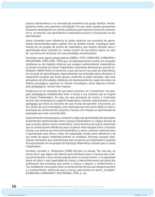 16 A PSICOLOGIA COMO FERRAMENTA DO PROFESSOR - Aplicações em sala de aula
própria sobrevivência e na manutenção econômica do grupo familiar. Investi-
gávamos então, uma aparente contradição: Por que esses sujeitos apresentam
excelente desempenho em tarefas cotidianas que implicam raciocínio matemá-
tico e, no entanto, não aprenderem a matemática escolar e fracassaram no seu
aprendizado?
Assim, tomando como referência os dados relativos aos processos de apren-
dizado desenvolvidos pelos sujeitos fora do âmbito escolar, investiguei parâ-
metros de um projeto de ensino de matemática, que fossem eficazes para o
aprendizado dessa clientela na escola à partir de sua própria lógica, ou seja,
de sua forma de raciocinar em suas atividades extraescolares.
Constatei, como alguns pesquisadores (ABREU, 1995; CARRAHER, CARRAHER e
SHILIEMANN, 1989; LIMA, 1992) que, ao desempenharem tarefas em situações
cotidianas ou de trabalho informal que exigiam conhecimentos matemáticos,
os alunos oriundos da Classe Trabalhadora realmente demonstram grande ha-
bilidade e obtêm êxito no raciocínio, o que não ocorre nas aulas de matemática,
em situação de aprendizagem, especialmente nos conteúdos dessa disciplina. É
importante ressaltar que esses alunos, conforme se pode constatar, não eram
portadores de dificuldades inibidoras do desenvolvimento, sejam da ordem do
âmbito psicológico, cognitivo ou mesmo neurológico, como algumas orienta-
ções pedagógicas tentam lhes imputar.
Evidenciou-se um indicador de que talvez existisse um “travamento” nas rela-
ções pedagógicas estabelecidas entre a escola e sua clientela que se origina
da Classe Trabalhadora. Ou seja, em seus processos de ensino, a instituição
escolar não contemplaria a especificidade dessa clientela relativamente a uma
pedagogia que fosse ao encontro de suas formas de aprender. Estaríamos, as-
sim, diante de uma contradição: uma instituição que tem como objetivo maior a
promoção do conhecimento conjunto, fracassa com relação ao aprendizado da
população que mais necessita dele.
Especialmente nessa pesquisa, comparei a lógica de aprendizado das operações
fundamentais desenvolvidas entre crianças trabalhadoras e a lógica através da
qual a escola pública ensina matemática, numa tentativa de buscar elementos
que se constituíssem referências para se pensar inter-relações entre o fracasso
escolar e as práticas de ensino de matemática e, assim, construir caminhos para
o aprendizado mais eficaz a favor do trabalhador, tendo como referência o de
seu modo de operar matematicamente no cotidiano. Portanto, busquei siste-
matizar elementos que contribuíssem para se pensar principalmente a questão
forma/conteúdo em um projeto de Educação Matemática voltado para a classe
trabalhadora.
Carraher, Carraher e Shiliemann (1988) afirmam no estudo “Na vida dez, na
escola Zero”, que alguns dos fatores que contribuem para o fracasso das crian-
ças pertencentes a esse estrato populacional na escola seriam: a incapacidade
dessa em aferir a real capacidade da criança, o desconhecimento por parte dos
professores dos processos que levam a criança a adquirir o conhecimento e
“em estabelecer uma ponte entre o conhecimento formal que deseja transmitir
e o conhecimento prático do qual a criança, pelo menos em parte, já dispõe.”
(CARRAHER, CARRAHER E SHILIEMANN, 1998, p. 11).
psicologia_ferramenta.indd 16 25/09/2012 23:23:19
 