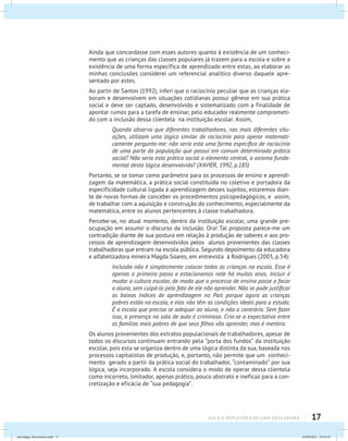17aula 0: Reflexões de uma educadora
Ainda que concordasse com esses autores quanto à existência de um conheci-
mento que as crianças das classes populares já trazem para a escola e sobre a
existência de uma forma específica de aprendizado entre estas, ao elaborar as
minhas conclusões considerei um referencial analítico diverso daquele apre-
sentado por estes.
Ao partir de Santos (1992), inferi que o raciocínio peculiar que as crianças ela-
boram e desenvolvem em situações cotidianas possui gênese em sua prática
social e deve ser captado, desenvolvido e sistematizado com a finalidade de
apontar rumos para a tarefa de ensinar, pelo educador realmente comprometi-
do com a inclusão dessa clientela na instituição escolar. Assim,
Quando observo que diferentes trabalhadores, nas mais diferentes situ-
ações, utilizam uma lógica similar de raciocínio para operar matemati-
camente pergunto-me: não seria esta uma forma específica de raciocínio
de uma parte da população que possui em comum determinada prática
social? Não seria esta prática social o elemento central, o axioma funda-
mental desta lógica desenvolvida? (XAVIER, 1992, p.185)
Portanto, se se tomar como parâmetro para os processos de ensino e aprendi-
zagem da matemática, a prática social constituída no coletivo e portadora da
especificidade cultural ligada à aprendizagem desses sujeitos, estaremos dian-
te de novas formas de conceber os procedimentos psicopedagógicos, e assim,
de trabalhar com a aquisição e construção do conhecimento, especialmente da
matemática, entre os alunos pertencentes à classe trabalhadora.
Percebe-se, no atual momento, dentro da instituição escolar, uma grande pre-
ocupação em assumir o discurso da inclusão. Ora! Tal proposta parece-me um
contradição diante de sua postura em relação à produção de saberes e aos pro-
cessos de aprendizagem desenvolvidos pelos alunos provenientes das classes
trabalhadoras que entram na escola pública. Segundo depoimento da educadora
e alfabetizadora mineira Magda Soares, em entrevista à Rodrigues (2003, p.54):
Inclusão não é simplesmente colocar todas as crianças na escola. Esse é
apenas o primeiro passo e estacionamos nele há muitos anos. Incluir é
mudar a cultura escolar, de modo que o processo de ensino passe a focar
o aluno, sem culpá-lo pelo fato de ele não aprender. Não se pode justificar
os baixos índices de aprendizagem no País porque agora as crianças
pobres estão na escola, e elas não têm as condições ideais para o estudo.
É a escola que precisa se adequar ao aluno, e não o contrário. Sem fazer
isso, a presença na sala de aula é criminosa. Cria-se a expectativa entre
as famílias mais pobres de que seus filhos vão aprender, mas é mentira.
Os alunos provenientes dos extratos populacionais de trabalhadores, apesar de
todos os discursos continuam entrando pela “porta dos fundos” da instituição
escolar, pois esta se organiza dentro de uma lógica distinta da sua, baseada nos
processos capitalistas de produção, e, portanto, não permite que um conheci-
mento gerado a partir da prática social do trabalhador, “contaminado” por sua
lógica, seja incorporado. A escola considera o modo de operar dessa clientela
como incorreto, limitador, apenas prático, pouco abstrato e ineficaz para a con-
cretização e eficácia de “sua pedagogia”.
psicologia_ferramenta.indd 17 25/09/2012 23:23:19
 