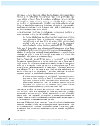 18 A PSICOLOGIA COMO FERRAMENTA DO PROFESSOR - Aplicações em sala de aula
Além disso, os alunos da escola pública são atendidos em péssimas condições
materiais e por profissionais, na maioria das vezes, pouco qualificados, rece-
bendo salários aviltantes diante da importante função que exercem, mantidos
sobre disciplina arcaica e extremo controle por parte dos gestores escolares
que insistem em práticas obsoletas e impõem currículos produzidos em ga-
binetes de especialistas totalmente distantes e alienados da efetiva prática
social dessa clientela, ou mesmo da sala de aula. Mas é nessa escola real que
nos propomos desenvolver nosso projeto!
Como conclusão do trabalho de mestrado, propus como um eixo que tenta se
concretizar nesse projeto, que na instituição escolar
(...) deverão os trabalhadores-professores, juntamente com os especialistas,
captar uma outra lógica a se implementar no processo de trabalho, é
necessário que se lute pelo direito de pensar, refletir, planejar, decidir,
produzir o saber em vez de executar somente o que foi previamente
determinado pelos gestores do sistema escolar (XAVIER, 1992, p.188).
Minha tese de doutorado é uma aplicação das idéias expostas acima. Busco
nesse trabalho, fundamentalmente, experimentar uma prática pedagógica arti-
culada às demandas dos projetos de lutas dos trabalhadores, construindo uma
pedagogia que neles se insira de forma mais ampla e que vá ao encontro das
necessidades colocadas nesse processo de lutas.
No artigo “Notas sobre a experiência e o saber de experiência”, Larrosa (2002)
visa explorar a possibilidade de se pensar a educação a partir do par experi-
ência/ sentido. Ele inicia seu artigo pensando a palavra experiência enquanto
aquilo que se passa e não como o que acontece ou o que se pode tocar. O autor
busca separar a vivência da experiência da categoria “informação”, enquanto
uma “não experiência”, e que torna-se supervalorizada pela sociedade da tec-
nologia da informação em que vivemos. O autor nos apresenta a experiência
como algo “prenhe” de possibilidades de elaboração de um saber.
É a língua mesma que nos dá essa possibilidade. Depois de assistirmos a
uma aula ou a uma conferência, depois de termos lido um livro ou uma
informação, depois de ter feito uma viagem ou ter visitado uma escola,
podemos dizer que sabemos coisas que antes não sabiamos, que temos
informação sobre alguma coisa; mas ao mesmo tempo podemos dizer que
nada nos sucedeu ou aconteceu. (LARROSA, 2002, p.22)
Para o autor, o sujeito da informação sabe muitas coisas, busca informações
todo o tempo e numa velocidade cada vez maior, velocidade que é imposta
também pelas novas tecnologias. Cada vez sabe-se mais, há mais informação,
pode-se opinar com a segurança e a arrogância de quem é bem informado, mas
com essa obsessão pela informação e pelo saber (não no sentido de elaboração
de uma sabedoria) o sujeito se perde cada vez mais.
No ano de 2009 passei alguns meses em Cuba realizando um pós–doutorado
com novos desafios e chances de adquirir novos saberes de experiência! O Pro-
jeto que lá desenvolvi chama-se Transdisciplinaridade e Prática Pedagógica e
falaremos de tudo isso adiante. Por enquanto, gostaria de saber um pouco de
sua história.
psicologia_ferramenta.indd 18 25/09/2012 23:23:19
 