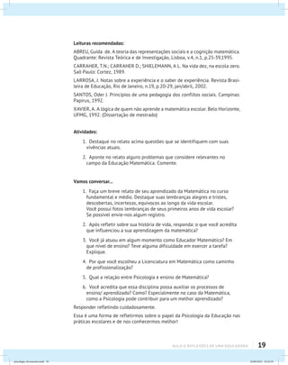 19aula 0: Reflexões de uma educadora
Leituras recomendadas:
ABREU, Guida de. A teoria das representações sociais e a cognição matemática.
Quadrante: Revista Teórica e de Investigação, Lisboa, v.4, n.1, p.25-39,1995.
CARRAHER, T.N.; CARRAHER D.; SHIELEMANN, A L. Na vida dez, na escola zero.
Saõ Paulo: Cortez, 1989.
LARROSA, J. Notas sobre a experiência e o saber de experiência. Revista Brasi-
leira de Educação, Rio de Janeiro, n.19, p.20-29, jan/abril, 2002.
SANTOS, Oder J. Princípios de uma pedagogia dos conflitos sociais. Campinas:
Papirus, 1992.
XAVIER, A. A lógica de quem não aprende a matemática escolar. Belo Horizonte,
UFMG, 1992. (Dissertação de mestrado)
Atividades:
1. Destaque no relato acima questões que se identifiquem com suas
vivências atuais.
2. Aponte no relato alguns problemas que considere relevantes no
campo da Educação Matemática. Comente.
Vamos conversar...
1. Faça um breve relato de seu aprendizado da Matemática no curso
fundamental e médio. Destaque suas lembranças alegres e tristes,
descobertas, incertezas, equívocos ao longo da vida escolar.
Você possui fotos lembranças de seus primeiros anos de vida escolar?
Se possível envie-nos algum registro.
2. Após refletir sobre sua história de vida, responda: o que você acredita
que influenciou a sua aprendizagem da matemática?
3. Você já atuou em algum momento como Educador Matemático? Em
que nível de ensino? Teve alguma dificuldade em exercer a tarefa?
Explique.
4. Por que você escolheu a Licenciatura em Matemática como caminho
de profissionalização?
5. Qual a relação entre Psicologia e ensino de Matemática?
6. Você acredita que essa disciplina possa auxiliar os processos de
ensino/ aprendizado? Como? Especialmente no caso da Matemática,
como a Psicologia pode contribuir para um melhor aprendizado?
Responder refletindo cuidadosamente.
Essa é uma forma de refletirmos sobre o papel da Psicologia da Educação nas
práticas escolares e de nos conhecermos melhor!
psicologia_ferramenta.indd 19 25/09/2012 23:23:19
 