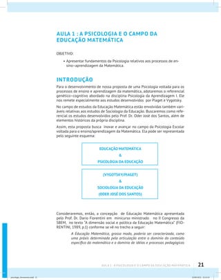21AULA 1 : A PSICOLOGIA E O CAMPO DA EDUCAÇÃO MATEMÁTICA
AULA 1 : A PSICOLOGIA E O CAMPO DA
EDUCAÇÃO MATEMÁTICA
OBJETIVO:
•	Apresentar fundamentos da Psicologia relativos aos processos de en-
sino–aprendizagem da Matemática.
INTRODUÇÃO
Para o desenvolvimento de nossa proposta de uma Psicologia voltada para os
processos de ensino e aprendizagem da matemática, adotaremos o referencial
genético–cognitivo abordado na disciplina Psicologia da Aprendizagem I. Ele
nos remete especialmente aos estudos desenvolvidos por Piaget e Vygotsky.
No campo de estudos da Educação Matemática estão envolvidas também vari-
áveis relativas aos estudos de Sociologia da Educação. Buscaremos como refe-
rencial os estudos desenvolvidos pelo Prof. Dr. Oder José dos Santos, além de
elementos históricos da própria disciplina.
Assim, esta proposta busca inovar e avançar no campo da Psicologia Escolar
voltada para o ensino/aprendizagem da Matemática. Ela pode ser representada
pelo seguinte esquema:
EDUCAÇÃO MATEMÁTICA
&
PSICOLOGIA DA EDUCAÇÃO
(VYGOTSKY/PIAGET)
&
SOCIOLOGIA DA EDUCAÇÃO
(ODER JOSÉ DOS SANTOS)
Consideraremos, então, a concepção de Educação Matemática apresentada
pelo Prof. Dr. Dario Fiorentini em minicurso ministrado no II Congresso da
SBEM, no texto “A dimensão social e política da Educação Matemática” (FIO-
RENTINI, 1989, p.1) conforme se vê no trecho a seguir:
A Educação Matemática, grosso modo, poderia ser caracterizada, como
uma práxis determinada pela articulação entre o domínio do conteúdo
específico da matemática e o domínio de idéias e processos pedagógicos
psicologia_ferramenta.indd 21 25/09/2012 23:23:23
 