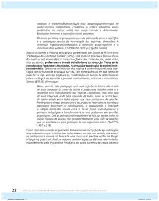 22 A PSICOLOGIA COMO FERRAMENTA DO PROFESSOR - Aplicações em sala de aula
relativos a transmissão/assimilação e/ou apropriação/construção de
conhecimentos matemáticos. Entretanto, a prática educativa sendo
constitutiva da prática social mais ampla atende a determinadas
finalidades humanas e aspirações sociais concretas.
Portanto, partimos do pressuposto que esta articulação entre o específico
e o pedagógico resulta da inter-relação das seguintes dimensões: A
dimensão histórico-epistemológica, a dimensão psico-cognitiva e a
dimensão sócio-política. (FIORENTINI, 1989, p.1) (grifos nossos).
Aqui articulamos o modelo pedagógico apresentado por Santos (1992) no livro
“Pedagogia dos Conflitos Sociais” (1992). Esse modelo prioriza a prática social
dos sujeitos que atuam dentro da instituição escolar. Dessa forma, serão inclu-
ídos os alunos, professores e demais trabalhadores da educação. Todos serão
considerados Produtores Associados, na produção/elaboração do conhecimen-
to matemático. Este corte delimitador dos sujeitos é determinado pela sua inte-
ração com o mundo de produção da vida, com consequências em sua forma de
perceber o real, senti-lo, organizá-lo, constituindo um campo de determinação
sobre sua lógica de assimilar e produzir conhecimento, inclusive o matemático.
Santos (1992B) afirma que:
Nesse sentido, esta pedagogia terá como referência básica não a sala
de aula composta da soma de alunos e professores isolados entre si e
requerido pelo individualismo das relações capitalistas, mas uma sala
de aula integrada, onde haja interação de todos, onde se tecem teias
de solidariedade entre todos aqueles que dela participam. As relações
hierárquicas e diretas dos alunos e o seu professor, inspiradas na tecnologia
capitalista, favorecem o individualismo, a concorrência e impedem
a relação direta dos alunos entre si. Dessa forma, individualiza-se o
processo pedagógico e transformam-se os seus problemas em questões
psicológicas. Ora, as práticas coletivas definem-se não por conter maior ou
menor número de alunos, mas fundamentalmente, pela rede de relações
que se estabelecem para formação de um organismo único. (SANTOS,
1992, p.158)
Como terceiro elemento organizador, tomaremos a concepção de aprendizagem
enquanto construção coletiva do conhecimento, ou seja, um projeto que envol-
ve professores e alunos em busca de uma construção coletiva conforme Piaget
e Vygotsky postulam. Aqui se incluem também aspectos afetivos referendados
especialmente pela Psicanálise freudiana aos quais daremos destaque adiante.
psicologia_ferramenta.indd 22 25/09/2012 23:23:23
 