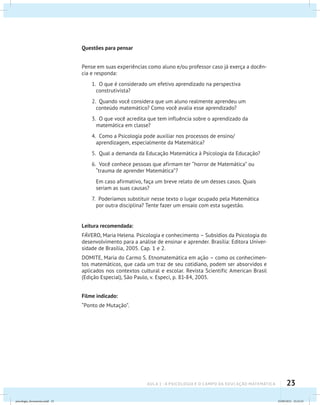 23AULA 1 : A PSICOLOGIA E O CAMPO DA EDUCAÇÃO MATEMÁTICA
Questões para pensar
Pense em suas experiências como aluno e/ou professor caso já exerça a docên-
cia e responda:
1. O que é considerado um efetivo aprendizado na perspectiva
construtivista?
2. Quando você considera que um aluno realmente aprendeu um
conteúdo matemático? Como você avalia esse aprendizado?
3. O que você acredita que tem influência sobre o aprendizado da
matemática em classe?
4. Como a Psicologia pode auxiliar nos processos de ensino/
aprendizagem, especialmente da Matemática?
5. Qual a demanda da Educação Matemática à Psicologia da Educação?
6. Você conhece pessoas que afirmam ter “horror de Matemática” ou
“trauma de aprender Matemática”?
	 Em caso afirmativo, faça um breve relato de um desses casos. Quais
seriam as suas causas?
7. Poderíamos substituir nesse texto o lugar ocupado pela Matemática
por outra disciplina? Tente fazer um ensaio com esta sugestão.
Leitura recomendada:
FÁVERO, Maria Helena. Psicologia e conhecimento – Subsídios da Psicologia do
desenvolvimento para a análise de ensinar e aprender. Brasília: Editora Univer-
sidade de Brasília, 2005. Cap. 1 e 2.
DOMITE, Maria do Carmo S. Etnomatemática em ação – como os conhecimen-
tos matemáticos, que cada um traz de seu cotidiano, podem ser absorvidos e
aplicados nos contextos cultural e escolar. Revista Scientific American Brasil
(Edição Especial), São Paulo, v. Especi, p. 81-84, 2005.
Filme indicado:
“Ponto de Mutação”.
psicologia_ferramenta.indd 23 25/09/2012 23:23:23
 