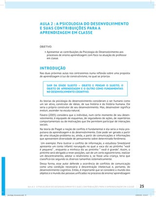 25AULA 2 : A PSICOLOGIA DO DESENVOLVIMENTO E SUAS CONTRIBUIÇÕES PARA A APRENDIZAGEM EM CLASSE
AULA 2 : A PSICOLOGIA DO DESENVOLVIMENTO
E SUAS CONTRIBUIÇÕES PARA A
APRENDIZAGEM EM CLASSE
OBJETIVO:
•	Apresentar as contribuições da Psicologia do Desenvolvimento aos
processos de ensino-aprendizagem com foco na atuação do professor
em classe.
INTRODUÇÃO
Nas duas próximas aulas nos centraremos numa reflexão sobre uma proposta
de aprendizagem à luz do construtivismo, na qual se prioriza:
SAIR DA DÍADE SUJEITO – OBJETO E PENSAR O SUJEITO, O
OBJETO DE APRENDIZAGEM E O OUTRO COMO FUNDAMENTAIS
NO DESENVOLVIMENTO COGNITIVO.
As teorias da psicologia do desenvolvimento consideram o ser humano como
um ser ativo, construtor de ideias, de sua história e da história humana. Ele
seria o próprio construtor de seu desenvolvimento. Mas, desenvolver significa
evoluir, ascender na escala natural.
Fávero (2005) considera que o indivíduo, num certo momento de seu desen-
volvimento, é equipado de esquemas, de reguladores de ações, de repertórios
comportamentais ou de motivações que lhe permitem participar de interações
sociais.
Na teoria de Piaget a noção de conflito é fundamental e ela seria a mola pro-
pulsora da aprendizagem e do desenvolvimento. Este pode ser gerado a partir
de uma situação-problema ou, ainda, a partir de comunicações e informações
que apresentem diversidade de pensamento sobre determinado fenômeno.
Um exemplo: Para ilustrar o conflito de informação, o estudioso Smedsland
apresenta um conto infantil norueguês no qual a vaca diz ao pintinho “você
é pequeno” , enquanto a minhoca diz ao pintinho “ você é grande”. Assim, o
pintinho será obrigado a rever posições, sair de um certo egocentrismo, realizar
um descentramento, adotar o relativismo e, se fosse uma criança, teria que
classificá-los segundo os diversos tamanhos sistematicamente.
Dessa forma, esse autor defende a ocorrência de conflitos de comunicação
como uma condição necessária à descentração intelectual e, portanto, do
desenvolvimento cognitivo. Então, é importante que se considere o mundo dos
objetos e o mundo das pessoas unificados no processo de ensino/ aprendizagem
psicologia_ferramenta.indd 25 25/09/2012 23:23:27
 