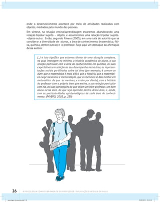 26 A PSICOLOGIA COMO FERRAMENTA DO PROFESSOR - Aplicações em sala de aula
onde o desenvolvimento acontece por meio de atividades realizadas com
objetos, mediadas pelo mundo das pessoas.
Em síntese, na relação ensino/aprendizagem estaremos abandonando uma
relação bipolar sujeito – objeto, e assumiremos uma relação tripolar sujeito-
-objeto-outro. Então, segundo Fávero (2005), em uma sala de aula há que se
considerar a diversidade de alunos, a área de conhecimento (matemática, físi-
ca, química, dentre outras) e o professor. Faço aqui um destaque da afirmação
dessa autora:
(...) e isso significa que estamos diante de uma situação complexa,
na qual interagem no mínimo, a história acadêmica do aluno, a sua
relação particular com a área do conhecimento em questão, as suas
expectativas em relação ao seu desempenho nessa área, as represen-
tações sociais partilhadas sobre tal área (por exemplo, é comum se
dizer que a matemática é mais difícil que a história, que a matemáti-
ca exige raciocínio e memorização, que os meninos se dão melhor em
matemática do que as meninas, e assim por diante), com a história
do professor com a própria área que ensina, a sua relação particular
com ela, as suas concepções do que sejam um bom professor, um bom
aluno nessa área, do que seja aprender dentro dessa área, e, ainda,
com as particularidades epistemológicas de cada área do conheci-
mento. (FÁVERO, 2005, p. 239)
psicologia_ferramenta.indd 26 25/09/2012 23:23:28
 