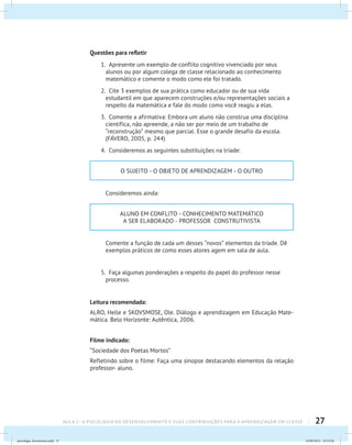 27AULA 2 : A PSICOLOGIA DO DESENVOLVIMENTO E SUAS CONTRIBUIÇÕES PARA A APRENDIZAGEM EM CLASSE
Questões para refletir
1. Apresente um exemplo de conflito cognitivo vivenciado por seus
alunos ou por algum colega de classe relacionado ao conhecimento
matemático e comente o modo como ele foi tratado.
2. Cite 3 exemplos de sua prática como educador ou de sua vida
estudantil em que aparecem construções e/ou representações sociais a
respeito da matemática e fale do modo como você reagiu a elas.
3. Comente a afirmativa: Embora um aluno não construa uma disciplina
científica, não apreende, a não ser por meio de um trabalho de
“reconstrução” mesmo que parcial. Esse o grande desafio da escola.
(FÁVERO, 2005, p. 244)
4. Consideremos as seguintes substituições na tríade:
O SUJEITO - O OBJETO DE APRENDIZAGEM - O OUTRO
	 Consideremos ainda:
ALUNO EM CONFLITO - CONHECIMENTO MATEMÁTICO
A SER ELABORADO - PROFESSOR CONSTRUTIVISTA
	 Comente a função de cada um desses “novos” elementos da tríade. Dê
exemplos práticos de como esses atores agem em sala de aula.
5. Faça algumas ponderações a respeito do papel do professor nesse
processo.
Leitura recomendada:
ALRO, Helle e SKOVSMOSE, Ole. Diálogo e aprendizagem em Educação Mate-
mática. Belo Horizonte: Autêntica, 2006.
Filme indicado:
“Sociedade dos Poetas Mortos”
Refletindo sobre o filme: Faça uma sinopse destacando elementos da relação
professor- aluno.
psicologia_ferramenta.indd 27 25/09/2012 23:23:28
 