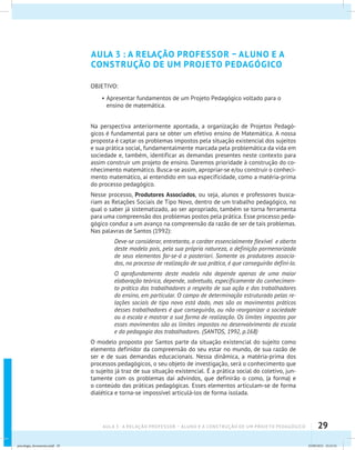 29AULA 3 : A RELAÇÃO PROFESSOR – ALUNO E A CONSTRUÇÃO DE UM PROJETO PEDAGÓGICO
AULA 3 : A RELAÇÃO PROFESSOR – ALUNO E A
CONSTRUÇÃO DE UM PROJETO PEDAGÓGICO
OBJETIVO:
•	Apresentar fundamentos de um Projeto Pedagógico voltado para o
ensino de matemática.
Na perspectiva anteriormente apontada, a organização de Projetos Pedagó-
gicos é fundamental para se obter um efetivo ensino de Matemática. A nossa
proposta é captar os problemas impostos pela situação existencial dos sujeitos
e sua prática social, fundamentalmente marcada pela problemática da vida em
sociedade e, também, identificar as demandas presentes neste contexto para
assim construir um projeto de ensino. Daremos prioridade à construção do co-
nhecimento matemático. Busca-se assim, apropriar-se e/ou construir o conheci-
mento matemático, aí entendido em sua especificidade, como a matéria-prima
do processo pedagógico.
Nesse processo, Produtores Associados, ou seja, alunos e professores busca-
riam as Relações Sociais de Tipo Novo, dentro de um trabalho pedagógico, no
qual o saber já sistematizado, ao ser apropriado, também se torna ferramenta
para uma compreensão dos problemas postos pela prática. Esse processo peda-
gógico conduz a um avanço na compreensão da razão de ser de tais problemas.
Nas palavras de Santos (1992):
Deve-se considerar, entretanto, o caráter essencialmente flexível e aberto
deste modelo pois, pela sua própria natureza, a definição pormenorizada
de seus elementos far-se-á a posteriori. Somente os produtores associa-
dos, no processo de realização de sua prática, é que conseguirão defini-lo.
O aprofundamento deste modelo não depende apenas de uma maior
elaboração teórica, depende, sobretudo, especificamente do conhecimen-
to prático dos trabalhadores a respeito de sua ação e dos trabalhadores
do ensino, em particular. O campo de determinação estruturado pelas re-
lações sociais de tipo novo está dado, mas são os movimentos práticos
desses trabalhadores é que conseguirão, ou não reorganizar a sociedade
ou a escola e mostrar a sua forma de realização. Os limites impostos por
esses movimentos são os limites impostos no desenvolvimento da escola
e da pedagogia dos trabalhadores. (SANTOS, 1992, p.168)
O modelo proposto por Santos parte da situação existencial do sujeito como
elemento definidor da compreensão do seu estar no mundo, de sua razão de
ser e de suas demandas educacionais. Nessa dinâmica, a matéria-prima dos
processos pedagógicos, o seu objeto de investigação, será o conhecimento que
o sujeito já traz de sua situação existencial. É a prática social do coletivo, jun-
tamente com os problemas daí advindos, que definirão o como, (a forma) e
o conteúdo das práticas pedagógicas. Esses elementos articulam-se de forma
dialética e torna-se impossível articulá-los de forma isolada.
psicologia_ferramenta.indd 29 25/09/2012 23:23:32
 