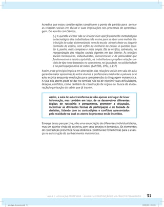 31AULA 3 : A RELAÇÃO PROFESSOR – ALUNO E A CONSTRUÇÃO DE UM PROJETO PEDAGÓGICO
Acredito que essas considerações constituem o ponto de partida para pensar
as relações sociais em classe e suas implicações nos processos de aprendiza-
gem. De acordo com Santos,
[...] A questão escolar não se resume num aperfeiçoamento metodológico
ou tecnológico dos trabalhadores do ensino para se obter uma melhor dis-
tribuição do saber sistematizado, nem da escola através deste ou daquele
conteúdo de ensino, nem enfim da melhoria da escola. A questão esco-
lar é, porém, mais complexa e mais ampla. Ela se verifica, sobretudo, na
reorganização das relações sociais vigentes em seu interior. Às relações
sociais hierárquicas, individualistas, concorrenciais e de passividade que
fundamentam a escola capitalista, os trabalhadores propõem relações so-
ciais de tipo novo baseadas no coletivismo, na igualdade, na solidariedade
e na participação ativa de todos. (SANTOS, 1991, p.157)
Assim, esse princípio implica em alterações das relações sociais em sala de aula
gerando maior aproximação entre alunos e professores mediante a palavra oral
e/ou escrita enquanto mediação para compreensão da linguagem matemática.
A fala dos atores pode se dar no sentido não só de exprimir suas dificuldades,
desejos, conflitos, como também de construção de regras ou busca de elabo-
ração/organização do saber que já trazem.
Assim, a sala de aula transforma-se não apenas em lugar de levar
informação, mas também em local de se desenvolver diferentes
lógicas de raciocínio e pensamento, promover a discussão,
incentivar as diferentes formas de participação e de tomada de
decisões, lidando com as contradições e conflitos apresentados
pela realidade na qual os atores do processo estão inseridos.
Emerge dessa perspectiva, não uma enunciação de diferentes individualidades,
mas um sujeito vindo do coletivo, com seus desejos e demandas. Os elementos
de contradição presentes nessa dinâmica constituirão ferramentas para o avan-
ço na construção do conhecimento matemático.
psicologia_ferramenta.indd 31 25/09/2012 23:23:32
 
