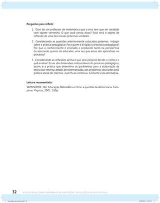 32 A PSICOLOGIA COMO FERRAMENTA DO PROFESSOR - Aplicações em sala de aula
Perguntas para refletir
1. Ouvi de um professor de matemática que o erro tem que ser recebido
com tapete vermelho. O que você pensa disso? Esse será o objeto de
reflexão de uma das nossas próximas unidades.
2. Considerando as questões anteriormente colocadas podemos indagar
sobre a prática pedagógica: Para quem é dirigido o processo pedagógico?
Por que o conhecimento é ensinado e produzido tanto na perspectiva
do educando quanto do educador, uma vez que estes são aprendizes no
processo?
3. Considerando as reflexões acima é que será possível decidir o como e o
quê ensinar! Essas são dimensões indissociáveis do processo pedagógico,
assim, é a prática que determina os parâmetros para a elaboração da
teoria que retorna, depois de sistematizada, aos problemas colocados pela
prática social do coletivo, num fluxo contínuo. Comente essa afirmativa.
Leitura recomendada:
SKOVSMOSE, Olé. Educação Matemática crítica: a questão da democracia. Cam-
pinas: Papirus, 2001. 160p.
psicologia_ferramenta.indd 32 25/09/2012 23:23:32
 