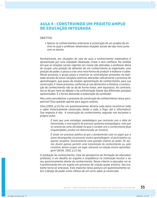 35AULA 4 : CONSTRUINDO UM PROJETO AMPLO DE EDUCAÇÃO INTEGRADA
AULA 4 : CONSTRUINDO UM PROJETO AMPLO
DE EDUCAÇÃO INTEGRADA
OBJETIVO:
•	Aplicar os conhecimentos anteriores à construção de um projeto de en-
sino no qual o professor desenvolva relações sociais de tipo novo junto
com os alunos.
Normalmente, em situações de sala de aula o conhecimento matemático é
apresentado por uma realidade idealizada, linear e sem conflitos. Na medida
em que as relações sociais vigentes em classe são alteradas, o professor deixa
de ocupar uma posição de detentor de um conhecimento já organizado, uma
posição de poder, e passa a criar uma nova forma de produzir e elaborar o saber.
Nesse processo, o grupo passa a vivenciar as contradições presentes na reali-
dade através de novas relações coletivas alterando radicalmente o processo de
aprendizagem, que passa da simples apresentação do conhecimento, para sua
construção. E nesse processo, conforme já nos demonstra a História, a constru-
ção do conhecimento não se dá de forma linear, sem equívocos. Ao contrário,
ela se dá por meio do debate e da confrontação diante das diferentes posições
apresentadas. É a forma alterando a elaboração do conteúdo!
Mas como percebemos o processo de construção do conhecimento nessa pers-
pectiva? Essa questão aponta para alguns autores.
Silva (2002, p.15) faz um questionamento: deveria cada aluno reconstruir todo
o saber historicamente construído, desde a roda, o fogo, até a informática?
Sua resposta é não. A construção do conhecimento, segundo nos esclarece o
próprio autor,
É mais que uma estratégia metodológica que contrasta com a idéia de
transmissão, é uma espécie de processo epistemo-antropológico, visto que
se caracteriza como atividade na qual o contato com o conhecimento forja
singularidades, produz um determinado ser humano.
É ainda um processo político já que o fundamental está no papel que o
aluno desempenha no processo ensino-aprendizagem: se participativo ou
apenas receptivo. Genuinamente uma questão relativa ao poder. Os alu-
nos devem apenas permitir uma transmissão do conhecimento ou, pelo
contrário, devem ocupar um lugar relevante na relação ensino-aprendiza-
gem? (SILVA, 2002, p.15-16).
A produção do conhecimento, vista da perspectiva da formação do educador/
professor, é um desafio ao orgulho e onipotência na instituição escolar e ao
seu posicionamento diante do conhecimento. Nesse ínterim o educador vai se
transformando em um sujeito em processo de criação quase artística. Seu tra-
balho torna-se artesanal. Está implícito nesta postura um questionamento so-
bre o desejo de poder como reflexo de um certo saber já construído.
psicologia_ferramenta.indd 35 25/09/2012 23:23:36
 