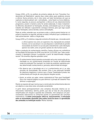 36 A PSICOLOGIA COMO FERRAMENTA DO PROFESSOR - Aplicações em sala de aula
Caraça (1941, p.23), no prefácio da primeira edição do livro “Conceitos Fun-
damentais da Matemática”, aponta duas visões pelas quais podemos encarar
a ciência: Numa primeira, ela é vista como um todo harmonioso em que os
capítulos se desencadeiam sem contradições, como fazem os livros didáticos.
E, numa segunda, se procura acompanhar a ciência em seu desenvolvimento
progressivo, assistir à maneira como foi sendo elaborada. A visão é totalmen-
te diferente, descobrem-se hesitações, dúvidas, contradições que só um longo
trabalho de reflexão e apuramento consegue eliminar, para que logo surjam
outras hesitações, outras dúvidas, outras contradições.
Pode-se, então, entender que, na primeira visão, a ciência parece bastar-se a si
própria; enquanto na segunda, percebe-se toda a influência que o ambiente e a
vida social exercem sobre a criação dela.
Caraça (1941, p.7) sintetiza a segunda vertente afirmando que, encarada assim
a ciência aparece-nos como um organismo vivo, impregnado da condição
humana, com as suas forças e as suas fraquezas e subordinado às grandes
necessidades do homem na sua luta pelo entendimento e pela libertação;
aparece-nos enfim, como um grande capítulo da vida humana social.
Sobre a produção do conhecimento científico, Santos afirmou em conferência
na Faculdade de Educação da UFMG ocorrida em 11/3/1992, que “todo conhe-
cimento é ideológico porque é produzido a partir de determinadas relações
sociais”. Ele levantou algumas questões como:
•	O conhecimento historicamente acumulado seria uma construção da hu-
manidade ou um conhecimento produzido em função de determinado
modo de produção? Por exemplo: um modo de produção capitalista pro-
duz determinado conhecimento e, portanto, determinada tecnologia.
•	Ele observa que a tecnologia em si e o conhecimento em si, ou seja,
providos de neutralidade, não existem. Esta é uma abstração herdada
do idealismo hegeliano e conclui que a Classe Trabalhadora produz seu
conhecimento em função de suas próprias relações sociais.
•	Assim, se existe um saber, vamos sistematizá-lo? Para qual finalidade?
Para virar material didático ou para diminuir a jornada de trabalho? Para
diminuir a exploração?
Diante ao exposto até aqui concluo que a construção do conhecimento deve ter
um objetivo e esse deve estar articulado socialmente.
A partir desse pontoapresentarei uma complexa discussão relativa ao co-
nhecimento matemático. Advirto, porém, que não se trata de uma proposta
simplificadora em relação à questão dos conteúdos, nem tampouco um posi-
cionamento reducionista ou utilitarista quanto ao aprendizado dos conceitos
matemáticos. A minha preocupação refere-se, exclusivamente, à articulação
entre as necessidades apontadas pela prática social do aluno e o aprendizado
dos conteúdos na instituição escolar. Melhor dizendo:
psicologia_ferramenta.indd 36 25/09/2012 23:23:37
 