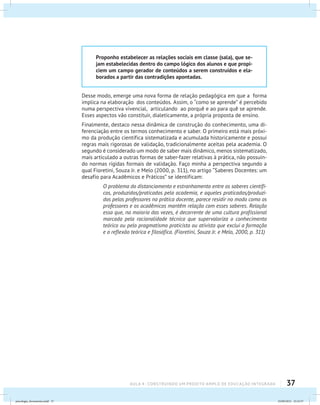 37AULA 4 : CONSTRUINDO UM PROJETO AMPLO DE EDUCAÇÃO INTEGRADA
Proponho estabelecer as relações sociais em classe (sala), que se-
jam estabelecidas dentro do campo lógico dos alunos e que propi-
ciem um campo gerador de conteúdos a serem construídos e ela-
borados a partir das contradições apontadas.
Desse modo, emerge uma nova forma de relação pedagógica em que a forma
implica na elaboração dos conteúdos. Assim, o “como se aprende” é percebido
numa perspectiva vivencial, articulando ao porquê e ao para quê se aprende.
Esses aspectos vão constituir, dialeticamente, a própria proposta de ensino.
Finalmente, destaco nessa dinâmica de construção do conhecimento, uma di-
ferenciação entre os termos conhecimento e saber. O primeiro está mais próxi-
mo da produção científica sistematizada e acumulada historicamente e possui
regras mais rigorosas de validação, tradicionalmente aceitas pela academia. O
segundo é considerado um modo de saber mais dinâmico, menos sistematizado,
mais articulado a outras formas de saber-fazer relativas à prática, não possuin-
do normas rígidas formais de validação. Faço minha a perspectiva segundo a
qual Fioretini, Souza Jr. e Melo (2000, p. 311), no artigo “Saberes Docentes: um
desafio para Acadêmicos e Práticos” se identificam:
O problema do distanciamento e estranhamento entre os saberes científi-
cos, produzidos/praticados pela academia, e aqueles praticados/produzi-
dos pelos professores na prática docente, parece residir no modo como os
professores e os acadêmicos mantêm relação com esses saberes. Relação
essa que, na maioria das vezes, é decorrente de uma cultura profissional
marcada pela racionalidade técnica que supervaloriza o conhecimento
teórico ou pelo pragmatismo praticista ou ativista que exclui a formação
e a reflexão teórica e filosófica. (Fioretini, Souza Jr. e Melo, 2000, p. 311)
psicologia_ferramenta.indd 37 25/09/2012 23:23:37
 