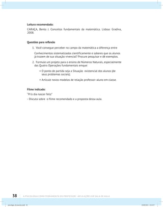 38 A PSICOLOGIA COMO FERRAMENTA DO PROFESSOR - Aplicações em sala de aula
Leitura recomendada:
CARAÇA, Bento J. Conceitos fundamentais da matemática. Lisboa: Gradiva,
2008.
Questões para reflexão
1. Você consegue perceber no campo da matemática a diferença entre
	 Conhecimentos sistematizados cientificamente e saberes que os alunos
já trazem de sua situação vivencial? Procure pesquisar e dê exemplos.
2. Formule um projeto para o ensino de Números Naturais, especialmente
das Quatro Operações fundamentais emque:
•	O ponto de partida seja a Situação existencial dos alunos (de
seus problemas sociais);
•	Articule novos modelos de relação professor–aluno em classe.
Filme indicado:
“Pr’o dia nascer feliz”
- Discuta sobre o filme recomendado e a proposta dessa aula.
psicologia_ferramenta.indd 38 25/09/2012 23:23:37
 