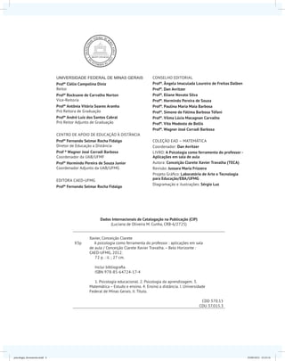 UNIVERSIDADE FEDERAL DE MINAS GERAIS
Profº Clélio Campolina Diniz
Reitor
Profª Rocksane de Carvalho Norton
Vice-Reitoria
Profª Antônia Vitória Soares Aranha
Pró Reitora de Graduação
Profº André Luiz dos Santos Cabral
Pró Reitor Adjunto de Graduação
CENTRO DE APOIO DE EDUCAÇÃO À DISTÂNCIA
Profº Fernando Selmar Rocha Fidalgo
Diretor de Educação a Distância
Prof º Wagner José Corradi Barbosa
Coordenador da UAB/UFMF
Profº Hormindo Pereira de Souza Junior
Coordenador Adjunto da UAB/UFMG
EDITORA CAED-UFMG
Profº Fernando Selmar Rocha Fidalgo
CONSELHO EDITORIAL
Profª. Ângela Imaculada Loureiro de Freitas Dalben
Profº. Dan Avritzer
Profª. Eliane Novato Silva
Profº. Hormindo Pereira de Souza
Profª. Paulina Maria Maia Barbosa
Profª. Simone de Fátima Barbosa Tófani
Profª. Vilma Lúcia Macagnan Carvalho
Profº. Vito Modesto de Bellis
Profº. Wagner José Corradi Barbosa
COLEÇÃO EAD – MATEMÁTICA
Coordenador: Dan Avritzer
LIVRO: A Psicologia como ferramenta do professor -
Aplicações em sala de aula
Autora: Conceição Clarete Xavier Travalha (TECA)
Revisão: Jussara Maria Frizzera
Projeto Gráfico: Laboratório de Arte e Tecnologia
para Educação/EBA/UFMG
Diagramação e ilustrações: Sérgio Luz
Dados Internacionais de Catalogação na Publicação (CIP)
(Luciana de Oliveira M. Cunha, CRB-6/2725)
Xavier, Conceição Clarete
X3p A psicologia como ferramenta do professor : aplicações em sala
de aula / Conceição Clarete Xavier Travalha. – Belo Horizonte :
CAED-UFMG, 2012.
72 p. : il. ; 27 cm.
Inclui bibliografia.
ISBN 978-85-64724-17-4
1. Psicologia educacional. 2. Psicologia da aprendizagem. 3.
Matemática – Estudo e ensino. 4. Ensino a distância. I. Universidade
Federal de Minas Gerais. II. Título.
CDD 370.15
CDU 37.015.3
psicologia_ferramenta.indd 4 25/09/2012 23:23:14
 
