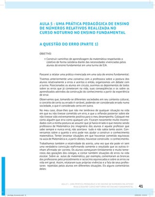 41
AULA 5 : UMA PRÁTICA PEDAGÓGICA DE ENSINO DE NÚMEROS RELATIVOS
REALIZADA NO CURSO NOTURNO NO ENSINO FUNDAMENTAL
AULA 5 : UMA PRÁTICA PEDAGÓGICA DE ENSINO
DE NÚMEROS RELATIVOS REALIZADA NO
CURSO NOTURNO NO ENSINO FUNDAMENTAL
A QUESTÃO DO ERRO (PARTE 1)
OBJETIVO:
•	Construir caminhos de aprendizagem da matemática respeitando o
coletivo de forma solidária diante das necessidades vivenciadas pelos
alunos do ensino fundamental em uma turma de EJA.
Passarei a relatar uma prática vivenciada em uma sala de ensino fundamental:
Tivemos anteriormente uma conversa com a professora sobre a postura dos
alunos relativamente a erros e acertos e então, organizamos um debate com
a turma. Posicionados os alunos em círculo, ouvimos os depoimentos de todos
sobre os erros que já cometeram na vida, suas conseqüências e os sobre os
aprendizados advindos da construção do conhecimento a partir da experiência
de errar.
Observamos que, tomando-se diferentes sociedades em seu contexto cultural,
o conceito de certo ou errado é variável, podendo ser considerado errado numa
sociedade, o que é considerado certo em outra.
No meu caso, disse-lhes que não me lembrava de qualquer situação na vida
em que eu não tivesse cometido um erro, e que a reflexão posterior sobre ele
não tivesse sido extremamente positiva para o meu desempenho. Coloquei-me
como alguém que erra como qualquer um. Ficaram novamente muito incomo-
dados com a minha postura ao assumir que já havia errado e que mesmo sendo
professora de Matemática (no imaginário dos alunos é aquele professor que
sabe sempre e nunca erra), não acertava tudo e não sabia tanto assim. Con-
versamos sobre o quanto o erro pode nos ajudar a construir o conhecimento
matemático. Tentei levantar situações em que houvesse cometido equívocos
na aula de Matemática e, a partir destes, houvesse construído o conhecimento.
Trabalhamos também a relatividade do acerto, uma vez que ele pode vir sem
uma verdadeira convicção reafirmando somente o resultado que os outros ti-
nham afirmado ser correto. Os alunos começaram timidamente e muito teme-
rosos das gozações dos colegas, a contar também situações de erros na vida
escolar. Sobre as aulas de matemática, por exemplo, comentaram as broncas
dos professores pelo procedimento e raciocínio equivocados e sobre os erros na
vida em geral. Assim, relataram suas próprias vivências e a fala de seus profes-
sores repetidas pelos alunos em diferentes situações. Eis alguns comentários
deles:
psicologia_ferramenta.indd 41 25/09/2012 23:23:41
 