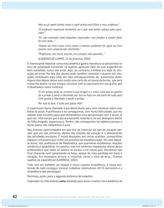 42 A PSICOLOGIA COMO FERRAMENTA DO PROFESSOR - Aplicações em sala de aula
Mas eu já repeti tantas vezes e você ainda erra! Dizia o meu professor.”
“O professor explicava direitinho, eu é que não tenho cabeça para apre-
nder!”
“Eu não entendia nada daquelas expressões com frações e resolvi fazer
do meu jeito...”
“Depois de errar umas cinco vezes o mesmo problema fiz igual ao livro
mesmo sem compreender direitinho.”
“Professora, sou burro mesmo, erro sempre não aprendo...”
(CADERNO DE CAMPO, 25 de fevereiro, 2001)
É interessante observar como essa dinâmica ganha relevância se pensarmos no
foco de polaridade envolvido: os sujeitos apreciam falar de suas experiências
bem sucedidas, nunca dos erros. Aqui, ao contrário, a ênfase era dada às situ-
ações de erros! Na fala dos alunos pude também constatar o quanto tais situ-
ações contribuem para cada vez mais enfraquecimento da autoestima deles.
Alguns dias depois dessa aula recebi uma carta de um aluno da turma, que será
transcrita abaixo na sua íntegra, inclusive com os equívocos em sua grafia, que
é desafiadora nesse contexto:
“A um tempo atrás eu comesei a usa drogas e a única coisa que eu ganhei
foi a prisão e perdi a liberdade por isso eu hoje em dia parei de tudo para
mim ganha a liberdade e perde a prisão.
Por isso to fora. E tudo que posso dizê.”
A supervisora havia chamado o pai desse aluno para uma conversa sobre suas
faltas às aulas. A professora e eu conseguimos, com muita dificuldade, que ela
adiasse esse encontro para que tentássemos uma aproximação com o aluno, já
que nos informaram que o pai era bastante violento e, no seu desespero diante
do filho drogado, espancava-o. Porém, não conseguimos tal objetivo porque o
aluno quase não comparecia à aula.
Nas diversas oportunidades em que tive de vivenciar tal tipo de situação per-
cebi que um dos primeiros efeitos dos estados de viciação é o afastamento
das atividades escolares. É muito desolador, em certas ocasiões, compartilhar
espaços com jovens que vivem um processo de autodestruição! No caso daque-
le aluno, nós, professoras de Matemática, que queríamos estabelecer relações
solidárias e igualitárias no coletivo, mas nos sentimos impotentes diante dessa
problemática que tanto se alastra na escola e em nosso país. Decidimos não
ficar chorando nem lamentando os fatos, apesar de meio perdidas em meio à
situação. Era necessário arriscar e, inclusive, correr o risco de errar... Éramos
sujeitos da experiência! (LARROSA, 2002)
Tudo isso era também um ataque à nossa suposta onipotência, à nossa pre-
tensão de tudo conseguir encarar, trabalhar, sistematizar. Ah! O narcisismo e a
onipotência dos psicólogos!
Partimos, assim, para a segunda dinâmica de trabalho.
Inspiradas no instrumento carta utilizado pelo aluno criamos nova dinâmica de
psicologia_ferramenta.indd 42 25/09/2012 23:23:41
 