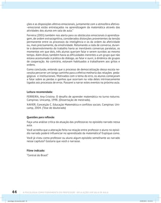 44 A PSICOLOGIA COMO FERRAMENTA DO PROFESSOR - Aplicações em sala de aula
ções e as disposições afetivo-emocionais, juntamente com a atmosfera afetivo-
-emocional estão entrelaçados na aprendizagem da matemática através das
atividades dos alunos em sala de aula.”
Ferreira (2001) também nos alerta para os obstáculos emocionais à aprendiza-
gem, de ordem extracognitiva, considerados distorções provenientes da tensão
permanente entre os processos da inteligência e os da ordem da afetividade
ou, mais precisamente, da emotividade. Retomando a roda de conversa, duran-
te o desenvolvimento do trabalho havia as inevitáveis conversas paralelas, os
momentos em que dois, três alunos queriam falar e serem ouvidos ao mesmo
tempo. Além disso, também havia as dificuldades inerentes a um grupo que não
estava acostumado à prática do diálogo, ao falar e ouvir, à dinâmica de grupos
de cooperação. Ao contrário, estavam habituados a trabalharem aos gritos e
ordens.
Como conclusão, entendo que o processo de democratização dessa escola ne-
cessita percorrer um longo caminho para a efetiva melhoria das relações peda-
gógicas e institucionais. Motivados com o tema do erro, os alunos começaram
a falar sobre as perdas e ganhos que ocorriam na vida deles intrinsecamente
ligados aos processos de erros. Passarei a narrar estes eventos na próxima aula.
Leitura recomendada:
FERREIRA, Ana Cristina. O desafio de aprender matemática no turno noturno.
Campinas: Unicamp, 1998. (Dissertação de mestrado).
XAVIER, Conceição C. Educação Matemática e conflitos sociais. Campinas: Uni-
camp, 2004. (Tese de doutorado)
Questões para reflexão
Faça uma análise crítica da atuação das professoras no episódio narrado nessa
aula.
Você acredita que a alteração feita na relação entre professor e aluno no episó-
dio narrado poderá influenciar no aprendizado da matemática? Explique como.
Você já viveu como professor ou aluno algum episódio semelhante ao narrado
nesse capítulo? Gostaria que você o narrasse.
Filme indicado:
“Central do Brasil”
psicologia_ferramenta.indd 44 25/09/2012 23:23:41
 