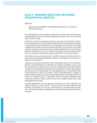 47AULA 6 : NÚMEROS RELATIVOS NO ENSINO FUNDAMENTAL (PARTEII)
AULA 6 : NÚMEROS RELATIVOS NO ENSINO
FUNDAMENTAL (PARTEII)
OBJETIVO:
•	Apresentar possibilidades de atividades voltadas para o ensino de
Números Relativos.
Em continuidade ao nosso projeto, solicitamos aos alunos que, numa folha de
papel dividida ao meio, de um lado, anotassem os ganhos e do outro as perdas
que já tiveram na vida.
Conforme eu já havia constatado durante as aulas, para essa clientela constitu-
ída de adolescentes economicamente desfavorecidos e socialmente excluídos,
é muito doloroso falar em perdas. Essa constatação leva-me a pensar nas difi-
culdades para ministrar sobre os Números Relativos, uma vez que essa noção
é sempre invocada. Este conteúdo estava sendo trabalhado na classe. Aliás, ex-
periência semelhante eu tive no ensino da subtração nas séries iniciais. Como
falar em perdas para quem pouco possui e está cada vez mais sem ganhos?
Vale lembrar aqui, que nessa época eu também vinha acumulando algum co-
nhecimento prático psicopedagógico relativo às estratégias de ensino para os
alunos do curso noturno.
Sempre que possível, buscávamos obter informações sobre a turma solicitan-
do-lhes o preenchimento do cabeçalho de trabalhos propostos, pois os alu-
nos apresentavam resistência em preencher questionários de pesquisadores
e sentiam-se mal quando se tornavam apenas objeto de estudo, sem qualquer
retorno por parte do pesquisador. Essa estratégia acabou se consolidando após
a observação de um aluno ao comentar que tal procedimento era exigido no
processo de inscrição para diversos postos de trabalho. Essa prática tornou-se
então, um treinamento para se preencher ficha de inscrição. Algumas vezes
utilizamos também a música como recurso para introduzir algum tema. Essa
estratégia foi bem aceita.
A prática demonstrou-nos que algumas atividades que seriam aplicadas nos
últimos horários do curso noturno - horários em que os alunos estavam mais
cansados, sonolentos, com as vistas lacrimejantes e com dificuldade para lei-
tura - seriam mais visíveis se utilizássemos um tamanho maior para as letras e
o negrito.
psicologia_ferramenta.indd 47 25/09/2012 23:23:45
 