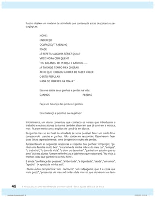 48 A PSICOLOGIA COMO FERRAMENTA DO PROFESSOR - Aplicações em sala de aula
Ilustro abaixo um modelo de atividade que contempla estas descobertas pe-
dagógicas:
NOME:
ENDEREÇO
OCUPAÇÃO/ TRABALHO
IDADE
JÁ REPETIU ALGUMA SÉRIE? QUAL?
VOCÊ MORA COM QUEM?
“NO BALANÇO DE PERDAS E GANHOS.......
JÁ TIVEMOS TEMPO PR’A CHORAR
ACHO QUE CHEGOU A HORA DE FAZER VALER
O DITO POPULAR
NADA DE MORRER NA PRAIA.”
Escreva sobre seus ganhos e perdas na vida:
GANHOS PERDAS
Faça um balanço das perdas e ganhos.
Esse balanço é positivo ou negativo?
Inicialmente, um aluno comentou que conhecia os versos que introduzem o
trabalho e outros alunos da turma também disseram que já ouviram a música,
mas ficaram meio constrangidos de cantá-la em classe.
Perguntei-lhes se ao final da atividade se seria possível fazer um saldo final
comparando perdas e ganhos. Não souberam responder. Resolveram fazer
duas listas separadamente: uma de ganhos e outra de perdas.
Apresentaram as seguintes respostas a respeito dos ganhos: “emprego”, “ga-
nhei uma família muito boa”, “o carinho de minha mãe e do meu pai”, “amigos”,
“o trabalho”, “o dom da vida”, “o dom de desenhar”, “ganhei um subrim que eu
amo” (vários alunos fizeram referências a sobrinhos que nasceram). “Na vida, a
melhor coisa que ganhei foi o meu filho”.
E ainda: “confiança das pessoas”, “a liberdade”, “a dignidade”, “saúde”, “um amor”,
“apolho” (= apoio) de minha avó”.
Numa outra perspectiva: “um cachorro”, “um videogame, que é a coisa que
mais gosto”, “presentes de meu avô antes dele morrer, que deixaram sua lem-
psicologia_ferramenta.indd 48 25/09/2012 23:23:46
 