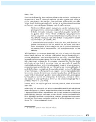 49AULA 6 : NÚMEROS RELATIVOS NO ENSINO FUNDAMENTAL (PARTEII)
brança viva”.
Com relação às perdas, alguns alunos utilizaram de um texto complementar
para abordar o tema. É importante salientar que eles começaram a utilizar a
escrita naturalmente, sem que lhes fosse solicitado tal forma de expressão.
Talvez, depois da última atividade, eles tenham se sentido mais estimulados e
confortáveis expressando suas ideias por meio dessa ferramenta.
“Perdi minha infância aos onze anos com uma gravidez imatura e inconse-
qüente, perdi minha adolescência aos 16 anos com meu casamento depois
de tantos namorados imaturos e irresponsáveis, drogados e problemáti-
cos. Quando coloco a minha vida em uma balança vejo que perdi muito
mais do que ganhei, não me arrependo de ter tido meu filho, mas hoje aos
meus 17 anos penso duas vezes antes de fazer coisas que depois possam
ser irremediáveis.” (ALUNA PAULINA)
“A perda da minha vida aconteceu muito cedo, foi a perda da minha vir-
gindade com 13 anos, eu não quis, mas ele sim, isto é uma coisa que eu
jamais vou esquecer, eu acho que é por isto que eu sou muito revoltada, eu
não me sinto como as outras meninas, e isto me atrapalha muito.” (ALUNA
KARINA) 1
Selecionei essas cartas porque apresentam um aspecto importante dentro do
grupo: grande parte de seu conteúdo está ligado à questão do exercício pre-
coce da sexualidade e suas conseqüências como a gravidez indesejada. Esses
temas são muito comuns entre essa clientela, dada a precária base educacional
deles. Apontaram ainda perdas de: emprego, entes queridos falecidos (avós,
pais, irmãos, primos tios), de tempo na escola por reprovações (a escola foi
muito citada, os alunos sentem-se culpados pela perda de tempo, se autores-
ponsabilizam pelo acontecido, seja por indisciplina, seja irresponsabilidade). A
perda da família em conseqüência da separação dos pais também foi objeto de
várias referências, a confiança e amizade dos pais e o tema virgindade também
foram muito citados, demonstrando um aspecto cultural de relevância para o
grupo. Também apareceram questões relacionadas a namorados, ao colega da
turma que havia falecido em conseqüência da meningite, animais de estima-
ção, objetos de valor significativo, dinheiro, e até uma lamentação por haver
perdido a Playboy da Carla Perez.
Fizemos, então, um registro geral de todos os ganhos e perdas e discutimos
sobre eles.
Observamos nas afirmações dos alunos repetentes que estes perceberam que
talvez não fossem totalmente responsáveis pelas perdas relativas a escola, pois
a responsabilidade não era apenas deles, mas de toda uma estrutura social que
os obrigava, por exemplo, a entrarem no mercado de trabalho muito cedo. Além
disso, a situação familiar e o ambiente de casa nem sempre eram propícios ao
aprendizado. Senti, nesse momento, um clima de alívio, até de catarse no am-
biente! Era a culpa que saía pela janela...
1
	 Os nomes que aparecem nesse relato são fictícios.
psicologia_ferramenta.indd 49 25/09/2012 23:23:46
 