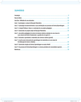 Sumário
Introdução. . . . . . . . . . . . . . . . . . . . . . . . . . . . . . . . . . . . . . . . . . . . . . . . . . . . . . . . . . . . . . . . . . . . . . . . . . . . . . . . . . . . . 9
Nota do Editor. . . . . . . . . . . . . . . . . . . . . . . . . . . . . . . . . . . . . . . . . . . . . . . . . . . . . . . . . . . . . . . . . . . . . . . . . . . . . . . . 11
Aula Zero -Reflexões de uma educadora . . . . . . . . . . . . . . . . . . . . . . . . . . . . . . . . . . . . . . . . . . . . . . . . . . . . . . . . . . 13
Aula1 -A psicologiae o campo da Educação Matemática . . . . . . . . . . . . . . . . . . . . . . . . . . . . . . . . . . . . . . . . . . . . 15
Aula 2 -A psicologia do desenvolvimento e suas contribuições aos processos de Ensino/Aprendizagem . . . . . 21
Aula 3 -A relação Professor–Aluno e a construção de um projeto pedagógico . . . . . . . . . . . . . . . . . . . . . . . . . . . 25
Aula 4 -Construindo um projeto amplo de Educação Matemática . . . . . . . . . . . . . . . . . . . . . . . . . . . . . . . . . . . . . 35
Aula 5 -uma prática pedagógica de ensino de números relativos realizada em uma classe do
curso noturno do Ensino Fundamental: a questão do erro (parte 1). . . . . . . . . . . . . . . . . . . . . . . . . . . . . . 41
Aula 6 -Ensinando e aprendendo a matemática dos números relativos (parteII) . . . . . . . . . . . . . . . . . . . . . . . . . . 47
Aula 7-A escrita como instrumento de aprendizagem da matemática em uma classe de
eja (Educação de Jovens e Adultos) . . . . . . . . . . . . . . . . . . . . . . . . . . . . . . . . . . . . . . . . . . . . . . . . . . . . . . . . 55
Aula 8 -Construindo relações de Ensino/ Aprendizagem na escola infantil . . . . . . . . . . . . . . . . . . . . . . . . . . . . . 63
Aula 9 -Os processos de Ensino/Aprendizagem e os alunos portadores de necessidades especiais. . . . . . . . . . . 67
Referências. . . . . . . . . . . . . . . . . . . . . . . . . . . . . . . . . . . . . . . . . . . . . . . . . . . . . . . . . . . . . . . . . . . . . . . . . . . . . . . . . . . 70
psicologia_ferramenta.indd 5 25/09/2012 23:23:14
 