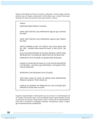 50 A PSICOLOGIA COMO FERRAMENTA DO PROFESSOR - Aplicações em sala de aula
Dando continuidade ao tema em estudo e utilizando a mesma lógica anterior,
pedimos que, em duplas, realizassem a tarefa abaixo, que sempre foram apre-
sentadas em letras de tamanho maior para facilitar a leitura.
TAREFA
REPRESENTANDO PERDAS E GANHOS.
COMO VOCÊ MOSTRA E/OU REPRESENTA AQUILO QUE GANHOU
NA VIDA?
COMO VOCÊ MOSTRA E/OU REPRESENTA AQUILO QUE PERDEU
NA VIDA?
JANETE COMPROU O SOM EM OFERTA NAS CASAS BAHIA COM
UM PRÉ – DATADO PARA PAGAR EM MAIO. O SOM CUSTA 280
REAIS.
SE ELA TEM PARA RECEBER DE SALÁRIO 300 REAIS, JANETE PODE
REPRESENTAR A SITUAÇÃO DE MODO POSITIVO OU NEGATIVO?
REPRESENTE ESTA SITUAÇÃO. SE QUISER PODE DESENHAR.
CHEGOU O FIM DO MÊS DE MAIO, ELA TEVE MUITOS DESCONTOS
E SÓ RECEBEU 230 REAIS, QUE DECEPÇÃO! A SITUAÇÃO É POSI-
TIVA OU NEGATIVA?
REPRESENTE COM DESENHOS ESTA SITUAÇÃO.
VOCÊ SERIA CAPAZ DE CRIAR UM CÓDIGO PARA REPRESENTAR
PERDAS E GANHOS? TENTE CRIAR UM.
ESCREVA OU DESENHE UM PROBLEMA OU UMA SITUAÇÃO QUE
APRESENTE DÍVIDA PARA ALGUÉM.
Surgiram representações interessantes que nos levaram à sistematização de
um modelo. Discutimos sobre a funcionalidade dessas representações durante
os processos de cálculos. Perguntamos a eles o motivo de tal representação e
como eles as remetiam à linguagem cotidiana. Introduzimos, então, a lingua-
gem matematicamente estabelecida.
psicologia_ferramenta.indd 50 25/09/2012 23:23:46
 