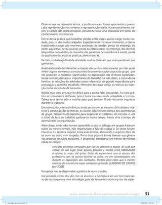 51AULA 6 : NÚMEROS RELATIVOS NO ENSINO FUNDAMENTAL (PARTEII)
Observo que na discussão acima, a professora e eu fomos apontando o quanto
cada representação nos remetia à representação eleita matematicamente. As-
sim, o campo das representações possibilita toda uma discussão em torno do
conhecimento matemático.
Extraí dessa prática que trabalhar perdas entre esses alunos exige muito cui-
dado, pois já são muito calejados. Especialmente no atual momento, a classe
trabalhadora passa por enormes processos de perdas: perda do emprego, do
poder aquisitivo, perda salarial, perda da estabilidade no emprego, dos direitos
adquiridos no trabalho, da moradia, das garantias de assistência à saúde, perda
da qualidade das escolas públicas, dentre outras.
De fato, no balanço final da atividade muitos disseram que mais perderam que
ganharam.
Analisando mais detidamente a relação das perdas mencionadas por eles pude
inferir alguns elementos constituintes do universo sociocultural do grupo que
me ajudaram a construir significados na elaboração dos diversos conteúdos.
Nesse sentido, destaco a importância do trabalho na vida deles, a convivência
familiar, as relações daí advindas como referencial de grande importância para
prosseguir o caminho escolhido. Merecem destaque ainda, as marcas da inser-
ção numa sociedade de consumo.
Repito mais uma vez, que foi difícil para a turma falar em perdas. Foi uma prá-
tica extremamente dolorosa, pois o tema causava muita ansiedade e tristeza.
Talvez este tenha sido o motivo pelo qual tenham ficado bastante inquietos
durante o trabalho.
Entretanto, durante asdinâmicas ainda persistiam as mesmas dificuldades rela-
tivas à condução das primeiras: os alunos não tinham prática das assembleias
de grupo, faziam muito barulho para organizar as carteiras em círculos e, até
o início de fato do trabalho gastava-se muito tempo. Ainda viria o tempo do
aprendizado da organização.
Além disso, ainda não haviam aprendido a usar o diálogo em grupos.Falavam
todos ao mesmo tempo, não respeitavam a fala do colega e, às vezes faziam
chacotas. Eu tentava impedir, colocando limites, abordando o aspecto ético de
se ouvir ao outro com respeito. Parte dssa postura talvez tivesse sua gênese
nas próprias relações escolares. A propósito, transcrevo um trecho de minhas
notas de campo:
Uma das primeiras sensações que tive ao adentrar a escola foi a de que
estava em um lugar onde poucos falavam e muitos eram OBRIGADOS
a escutar, às vezes, até gritos. Gritos da supervisora com os alunos, dos
professores com os alunos durante as aulas, ora em admoestações, ora
durante as exposições dos conteúdos. Parecia para estes que a melhor
maneira de ensinar era expor conteúdos gritando. (CADERNO DE CAMPO,
fev/ 2001).
Na escola não se desenvolve a prática de ouvir o outro.
Inicialmente, tentei discutir com os alunos e a professora em um tom mais bai-
xo de voz (o que era uma estratégia, pois ela também já ouvira gritos da super-
psicologia_ferramenta.indd 51 25/09/2012 23:23:46
 