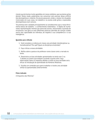 52 A PSICOLOGIA COMO FERRAMENTA DO PROFESSOR - Aplicações em sala de aula
visora), que já éramos muito agredidos em nosso cotidiano, que ouvíamos gritos
demais. Desse modo, poderíamos nos comunicar sem precisar desse artifício
tão desrespeitoso e violento. Os alunos passaram, então, a relatar-me situações
vivenciadas em suas casas, no trabalho e na escola onde gritos e expressões
desrespeitosas eram comuns.
Tal premissa tem validade principalmente se considerarmos que a nossa ferra-
menta básica de trabalho - o conhecimento matemático - é objeto de inume-
ráveis representações mentais por parte dos alunos, relacionadas à questão do
erro/acerto. Isso gera as mais diferentes posturas advindas de crenças criadas
acerca das capacidades do indivíduo, do respeito à sua competência e à sua
inteligência.
Questões para reflexão
1. Você considera a vivência em classe uma atividade interdisciplinar ou
transdisciplinar? Por quê? Quais as disciplinas envolvidas?
2. Faça críticas a essas atividades.
3. Reflita sobre a postura do professor numa classe como a narrada no
texto.
4. Desenvolva as duas atividades apresentadas no texto com 2 ou
3 adultos ou jovens que estejam cursando a quinta série. Faça
observações sobre as respostas obtidas e avalie se essa atividade seria
eficaz na introdução do aprendizado de Números Relativos.
5. Escolha um conteúdo que queira trabalhar e monte uma atividade
similar às apresentadas anteriormente.
Filme indicado:
A Orquestra dos Meninos”
psicologia_ferramenta.indd 52 25/09/2012 23:23:46
 
