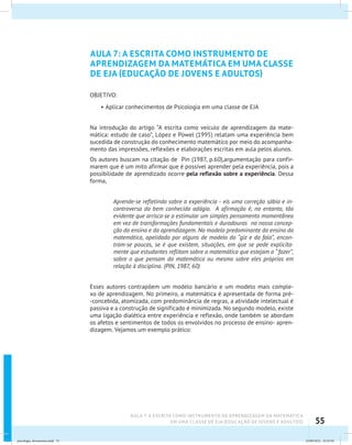 55
AULA 7: A ESCRITA COMO INSTRUMENTO DE APRENDIZAGEM DA MATEMÁTICA
EM UMA CLASSE DE EJA (EDUCAÇÃO DE JOVENS E ADULTOS)
AULA 7: A ESCRITA COMO INSTRUMENTO DE
APRENDIZAGEM DA MATEMÁTICA EM UMA CLASSE
DE EJA (EDUCAÇÃO DE JOVENS E ADULTOS)
OBJETIVO:
•	Aplicar conhecimentos de Psicologia em uma classe de EJA
Na introdução do artigo “A escrita como veículo de aprendizagem da mate-
mática: estudo de caso”, López e Powel (1995) relatam uma experiência bem
sucedida de construção do conhecimento matemático por meio do acompanha-
mento das impressões, reflexões e elaborações escritas em aula pelos alunos.
Os autores buscam na citação de Pin (1987, p.60),argumentação para confir-
marem que é um mito afirmar que é possível aprender pela experiência, pois a
possibilidade de aprendizado ocorre pela reflexão sobre a experiência. Dessa
forma,
Aprende-se refletindo sobre a experiência - eis uma correção sábia e in-
controversa do bem conhecido adágio. A afirmação é, no entanto, tão
evidente que arrisca-se a estimular um simples pensamento momentâneo
em vez de transformações fundamentais e duradouras na nossa concep-
ção do ensino e da aprendizagem. No modelo predominante do ensino da
matemática, apelidado por alguns de modelo do “giz e da fala”, encon-
tram-se poucas, se é que existem, situações, em que se pede explicita-
mente que estudantes reflitam sobre a matemática que estejam a “ fazer”,
sobre o que pensam da matemática ou mesmo sobre eles próprios em
relação à disciplina. (PIN, 1987, 60)
Esses autores contrapõem um modelo bancário e um modelo mais comple-
xo de aprendizagem. No primeiro, a matemática é apresentada de forma pré-
-concebida, atomizada, com predominância de regras, a atividade intelectual é
passiva e a construção de significado é minimizada. No segundo modelo, existe
uma ligação dialética entre experiência e reflexão, onde também se abordam
os afetos e sentimentos de todos os envolvidos no processo de ensino- apren-
dizagem. Vejamos um exemplo prático:
psicologia_ferramenta.indd 55 25/09/2012 23:23:50
 