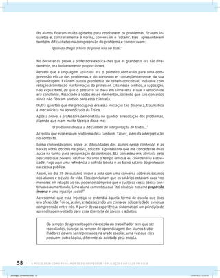58 A PSICOLOGIA COMO FERRAMENTA DO PROFESSOR - Aplicações em sala de aula
Os alunos ficaram muito agitados para resolverem os problemas, ficaram in-
quietos e, contrariamente à norma, conversam e “colam”. Eles apresentavam
também dificuldades na compreensão do problema e comentavam:
“Quando chega a hora da prova não sei fazer.”
No decorrer da prova, a professora explica-lhes que as grandezas ora são dire-
tamente, ora indiretamente proporcionais.
Percebi que a linguagem utilizada era o primeiro obstáculo para uma com-
preensão eficaz dos problemas e do conteúdo e, conseqüentemente, da sua
aprendizagem. Existem outros problemas de ordem conceitual, inclusive com
relação à limitação na formação do professor. Cito nesse sentido, a suposição,
não explicitada, de que o percurso se dava em linha reta e que a velocidade
era constante. Associado a todos esses elementos, saliento que tais conceitos
ainda não fizeram sentido para essa clientela.
Outra questão que me preocupava era essa iniciação tão dolorosa, traumática
e mecanicista no aprendizado da Física.
Após a prova, a professora demonstrou no quadro a resolução dos problemas,
dizendo que eram muito fáceis e disse-me:
“O problema deles é a dificuldade de interpretação de textos...”
Acredito que esse era um problema dela também. Talvez, além da interpretação
do contexto.
Como conversávamos sobre as dificuldades dos alunos nesse conteúdo e as
baixas notas obtidas na prova, solicitei à professora que me concedesse duas
aulas na turma para recuperação do conteúdo. Ela concedeu-me, aliviada pelo
descanso que poderia usufruir durante o tempo em que eu coordenaria a ativi-
dade! Faço aqui uma referência à sofrida labuta e ao baixo salário do professor
da escola pública.
Assim, no dia 29 de outubro iniciei a aula com uma conversa sobre os salários
dos alunos e o custo de vida. Eles concluíram que os salários estavam cada vez
menores em relação ao seu poder de compra e que o custo da cesta básica con-
tinuava aumentando. Uma aluna comentou que “tal situação era uma proporção
inversa e uma injustiça social!”
Acrescentei que essa injustiça se estendia àquela forma de escola que lhes
era oferecida. Foi-se, assim, estabelecendo um clima de solidariedade e mútua
compreensão entre nós. A partir dessa experiência, sistematizei um princípio de
aprendizagem voltado para essa clientela de jovens e adultos:
Os tempos de aprendizagem na escola do trabalhador têm que ser
reavaliados, ou seja: os tempos de aprendizagem dos alunos traba-
lhadores devem ser repensados na grade escolar, uma vez que eles
possuem outra lógica, diferente da adotada pela escola.
psicologia_ferramenta.indd 58 25/09/2012 23:23:50
 