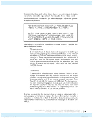 59
AULA 7: A ESCRITA COMO INSTRUMENTO DE APRENDIZAGEM DA MATEMÁTICA
EM UMA CLASSE DE EJA (EDUCAÇÃO DE JOVENS E ADULTOS)
Nesse sentido, não se pode cobrar desses alunos o cumprimento de atividades
previamente elaboradas e que estejam desvinculadas de sua prática social.
No segundo encontro com a turma que me foi cedido pela professora, apresen-
tei a seguinte proposta:
FORME UMA HISTÓRIA OU INVENTE UM PROBLEMA COM ALGU-
MAS DAS PALAVRAS ABAIXO (NÃO PRECISA USAR TODAS):
SALÁRIO, FOME, MAIOR, MENOR, POBREZA, DIRETAMENTE PRO-
PORCIONAL, INVERSAMENTE PROPORCIONAL, 180 REAIS, DE-
SEMPREGO, TRABALHO, ALUGUEL, RALANDO, CESTA BÁSICA, VIO-
LÊNCIA, DROGAS, 8 HORAS, 100 REAIS, ESCOLA.
Apresento para ilustração do universo sociocultural de nossa clientela, dois
textos elaborados por eles:
“Meus pensamentos
O meu trabalho de 30 dias é diretamente proporcional ao salário que
recebo; com ele pago aluguel e minha própria educação. Eu fico “ralando”
agora para no futuro não entrar no mundo da violência, drogas, injustiça,
corrupção. A vida é um problema de matemática, ela é proporcional à
morte. Mas a gente tem que batalhar, porque o desemprego já existe, tem
filho de Deus que não tem nada e se achar 100 reais pensa que é 100
milhões. Se a gente não tem alegria e música, p´ra que viver?“ (ALUNO
MARCOS, 17 anos)
“Ser Brasileiro
O povo brasileiro sofre diretamente proporcional com a injustiça, o tem-
po todo, desde quando nasce. Em condições precárias, seus pais tentam
educá-los, mas o desemprego deixa qualquer um tenso; mas nem por isso
deixam de batalhar atrás de um emprego e quando conseguem ficam
“ralando” durante 30 dias para garantir 180 Reais. Acontece que mes-
mo assim passam fome pagando aluguel, água, luz, mantimento, além
dos descontos que chegam até quase 100 reais; mas mesmo assim ele se
enche de alegria quando chega em casa e vê sua família esperando. Esse
é o dia a dia do brasileiro.” (ALUNO GILSON, 16 anos).
Organizei com os textos dos alunosum livro acrescido de problemas criados e
resolvidos pela turma, fotos da escola e dos alunos. Entreguei um exemplar a
cada aluno ao final do ano, no dia 6 de dezembro. Os alunos procuravam pelo
próprio nome e história no livro, liam as histórias dos colegas as discutiam com
atenção.
psicologia_ferramenta.indd 59 25/09/2012 23:23:50
 