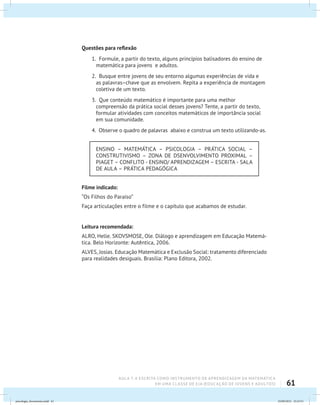 61
AULA 7: A ESCRITA COMO INSTRUMENTO DE APRENDIZAGEM DA MATEMÁTICA
EM UMA CLASSE DE EJA (EDUCAÇÃO DE JOVENS E ADULTOS)
Questões para reflexão
1. Formule, a partir do texto, alguns princípios balisadores do ensino de
matemática para jovens e adultos.
2. Busque entre jovens de seu entorno algumas experiências de vida e
as palavras–chave que as envolvem. Repita a experiência de montagem
coletiva de um texto.
3. Que conteúdo matemático é importante para uma melhor
compreensão da prática social desses jovens? Tente, a partir do texto,
formular atividades com conceitos matemáticos de importância social
em sua comunidade.
4. Observe o quadro de palavras abaixo e construa um texto utilizando-as.
ENSINO – MATEMÁTICA – PSICOLOGIA – PRÁTICA SOCIAL –
CONSTRUTIVISMO – ZONA DE DSENVOLVIMENTO PROXIMAL –
PIAGET – CONFLITO - ENSINO/ APRENDIZAGEM – ESCRITA - SALA
DE AULA – PRÁTICA PEDAGÓGICA
Filme indicado:
“Os Filhos do Paraíso”
Faça articulações entre o filme e o capítulo que acabamos de estudar.
Leitura recomendada:
ALRO, Helle. SKOVSMOSE, Ole. Diálogo e aprendizagem em Educação Matemá-
tica. Belo Horizonte: Autêntica, 2006.
ALVES, Josias. Educação Matemática e Exclusão Social: tratamento diferenciado
para realidades desiguais. Brasília: Plano Editora, 2002.
psicologia_ferramenta.indd 61 25/09/2012 23:23:51
 