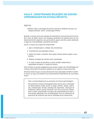 63AULA 8 : CONSTRUINDO RELAÇÕES DE ENSINO-APRENDIZAGEM NA ESCOLA INFANTIL
AULA 8 : CONSTRUINDO RELAÇÕES DE ENSINO-
APRENDIZAGEM NA ESCOLA INFANTIL
OBJETIVO:
•	Refletir sobre a psicologia do ensino inserida na dinâmica da sala e na
relação professor- aluno na Educação Infantil.
Quando a criança inicia seus estudos de matemática na escola formal em torno
de 6 anos de idade ocorre uma mudança qualitativa de grande peso em seu
desenvolvimento cognitivo: seu pensamento, agora concreto, opera adotando
a lógica da reversibilidade, inexistente até então.
Assim, a criança será capaz de compreender:
1. Que a multiplicação e a adição são comutativas;
2. O sentido de uma operação inversa;
3. Operar de modo a combinar duas ações mentais dando origem a uma
terceira;
4. Realizar seriações de maneira mais coordenada;
5. E, como é capaz de classificar e seriar, também desenvolve a
capacidade de adquirir a noção de número.
Você conhece as provas piagetianas para avaliar noções de reversibilidade em
crianças nessa fase? Se possível, aplique-as em alguma criança nessa fase.
Devemos observar que a criança desenvolve essas operações também no âmbi-
to social, ou seja, ela também traz conhecimentos matemáticos de sua prática
social.
Vale a recomendação para os processos de ensino-aprendizagem:
Nos processos mentais empregados pelos alunos para a realização
de determinadas tarefas (como os jogos infantis, adição, subtra-
ção, multiplicação, divisão, emprego de algorítmos, resolução de
problemas, dentre outras), devemos visar suas estruturas intelec-
tuais e assim compreender sua lógica de aprendizado para fazer a
intervenção adequada. Essa recomendação inclui os momentos de
equívocos de raciocínio que são os chamados erros construtivos.
psicologia_ferramenta.indd 63 25/09/2012 23:23:54
 