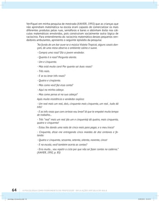 64 A PSICOLOGIA COMO FERRAMENTA DO PROFESSOR - Aplicações em sala de aula
Verifiquei em minha pesquisa de mestrado (XAVIER, 1992) que as crianças que
não aprendiam matemática na escola eram capazes de comercializar os mais
diferentes produtos pelas ruas, semáforos e bares e obtinham êxito nos cál-
culos matemáticos envolvidos, pois construíram socialmente outra lógica de
raciocínio. Para entendimento do raciocínio matemático desses pequenos ven-
dedores ambulantes, apresento o seguinte episódio da pesquisa:
“Ao fundo de um bar ouve-se a música Violeta Tropical, alguns casais dan-
çam, de uma mesa observo o ambiente calmo e suave.
- Compra uma rosa? Diz o jovem vendedor.
- Quanto é a rosa? Pergunto atenta.
- Um e cinquenta.
- Mas está muito caro! Por quanto sai duas rosas?
- Três reais.
- E se eu levar três rosas?
- Quatro e cinqüenta.
- Mas como você faz essa conta?
- Aqui na minha cabeça.
- Mas como pensa aí na sua cabeça?
Após muita insistência o vendedor explica:
- Um real mais um real, dois, cinquenta mais cinquenta, um real , tudo dá
três!
- E as três rosas que com certeza vou levar? Já que te empatei muito tempo
de trabalho...
- Três “real” mais um real (do um e cinquenta) dá quatro, mais cinquenta,
quatro e cinquenta!
- Estou lhe dando uma nota de cinco reais para pagar, e o meu troco?
- Cinquenta, disse–me entregando cinco moedas de dez centavos e fa-
lando:
- Quatro e cinquenta, sessenta, setenta, oitenta, noventa, cinco!
- E na escola, você também acerta as contas?
- Erro muito... vou repetir o ciclo por que não sei fazer contas no caderno.”
(XAVIER, 1992, p. 85)
psicologia_ferramenta.indd 64 25/09/2012 23:23:55
 