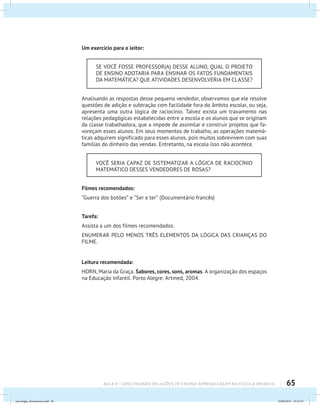 65AULA 8 : CONSTRUINDO RELAÇÕES DE ENSINO-APRENDIZAGEM NA ESCOLA INFANTIL
Um exercício para o leitor:
SE VOCÊ FOSSE PROFESSOR(A) DESSE ALUNO, QUAL O PROJETO
DE ENSINO ADOTARIA PARA ENSINAR OS FATOS FUNDAMENTAIS
DA MATEMÁTICA? QUE ATIVIDADES DESENVOLVERIA EM CLASSE?
Analisando as respostas desse pequeno vendedor, observamos que ele resolve
questões de adição e subtração com facilidade fora do âmbito escolar, ou seja,
apresenta uma outra lógica de raciocínio. Talvez exista um travamento nas
relações pedagógicas estabelecidas entre a escola e os alunos que se originam
da classe trabalhadora, que a impede de assimilar e construir projetos que fa-
voreçam esses alunos. Em seus momentos de trabalho, as operações matemá-
ticas adquirem significado para esses alunos, pois muitos sobrevivem com suas
famílias do dinheiro das vendas. Entretanto, na escola isso não acontece.
VOCÊ SERIA CAPAZ DE SISTEMATIZAR A LÓGICA DE RACIOCÍNIO
MATEMÁTICO DESSES VENDEDORES DE ROSAS?
Filmes recomendados:
“Guerra dos botões” e “Ser e ter” (Documentário francês)
Tarefa:
Assista a um dos filmes recomendados.
ENUMERAR PELO MENOS TRÊS ELEMENTOS DA LÓGICA DAS CRIANÇAS DO
FILME.
Leitura recomendada:
HORN, Maria da Graça. Sabores, cores, sons, aromas. A organização dos espaços
na Educação Infantil. Porto Alegre: Artmed, 2004.
psicologia_ferramenta.indd 65 25/09/2012 23:23:55
 