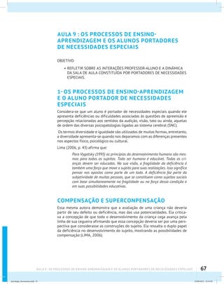 67AULA 9 : OS PROCESSOS DE ENSINO-APRENDIZAGEM E OS ALUNOS PORTADORES DE NECESSIDADES ESPECIAIS
AULA 9 : OS PROCESSOS DE ENSINO-
APRENDIZAGEM E OS ALUNOS PORTADORES
DE NECESSIDADES ESPECIAIS
OBJETIVO:
•	REFLETIR SOBRE AS INTERAÇÕES PROFESSOR-ALUNO E A DINÂMICA
DA SALA DE AULA CONSTITUÍDA POR PORTADORES DE NECESSIDADES
ESPECIAIS.
1- OS PROCESSOS DE ENSINO-APRENDIZAGEM
E O ALUNO PORTADOR DE NECESSIDADES
ESPECIAIS
Considera-se que um aluno é portador de necessidades especiais quando ele
apresenta deficiências ou dificuldades associadas às questões de apreensão e
percepção relacionadas aos sentidos da audição, visão, tato ou ainda, aquelas
de ordem das diversas psicopatologias ligadas ao sistema cerebral (SNC).
Os termos diversidade e igualdade são utilizados de muitas formas, entretanto,
a diversidade apresenta-se quando nos deparamos com as diferenças presentes
nos aspectos físico, psicológico ou cultural.
Lima (2006, p. 43) afirma que:
Para Vygotsky (1995) os princípios do desenvolvimento humano são mes-
mos para todos os sujeitos. Todo ser humano é educável. Todas as cri-
anças devem ser educadas. Na sua visão, a fragilidade da deficiência é
também uma força que move o sujeito para suas realizações. Isso significa
pensar nos opostos como parte de um todo. A deficiência faz parte da
subjetividade de muitas pessoas, que se constituem como sujeitos sociais
com base simultaneamente na fragilidade ou na força dessa condição e
em suas possibilidades educativas.
COMPENSAÇÃO E SUPERCONPENSAÇÃO
Essa mesma autora demonstra que a avaliação de uma criança não deveria
partir de seu defeito ou deficiência, mas das usa potencialidades. Ela critica-
va a concepção de que todo o desenvolvimento da criança cega avança pela
linha de sua cegueira afirmando que essa concepção deveria ser por uma pers-
pectiva que considerasse as construções do sujeito. Ela ressalta o duplo papel
da deficiência no desenvolvimento do sujeito, mostrando as possibilidades de
compensação (LIMA, 2006).
psicologia_ferramenta.indd 67 25/09/2012 23:23:59
 