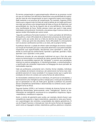 68 A PSICOLOGIA COMO FERRAMENTA DO PROFESSOR - Aplicações em sala de aula
Os termos compensação e supercompensação referem-se ao processo crucial
em que um indivíduo com deficiência desenvolve uma possibilidade de supera-
ção por meio de uma reorganização na qual o organismo supera uma incapaci-
dade mediante a um processo de compensação. Por exemplo, Vygotsky (1995)
mostra que a cegueira não é só falta de visão (o defeito de um órgão particular),
mas algo que provoca uma reorganização de todas as forças do organismo, sua
personalidade, etc. Isso faz da cegueira não só uma deficiência, mas também,
uma manifestação de força. Muitas pessoas creem que quem é cego possui
habilidades extraordinárias. Entretanto, uma pessoa cega é como as outras, ela
apenas recebe informações por outros canais.
Segundo a professora Fernanda Graziela A. S. Castro, portadora de deficiência
fonoauditiva, a maior dificuldade de se desenvolver processos de ensino-apren-
dizagem junto aos surdos deve-se à falta do domínio da Língua Brasileira de
Sinais – Libras por parte dos educadores. Outra dificuldade é o entrosamento
com os alunos e professores ouvintes e, às vezes, até na própria família.
O professor deve ter o cuidado de refletir sobre estratégias de ensinar e buscar
sua função de facilitador para que o educando desenvolva suas potencialidades
respeitando suas especificidades, descobrindo como aprendem e, assim, aju-
dando na construção do conhecimento. Aprender a aprender, aprender a fazer,
aprender a ser e aprender a viver juntos.
Professores oriundos de uma educação tradicional em que o foco das aulas
estava na memorização e na realização de cópias, quando diante de alunos por-
tadores de necessidades especiais são “obrigados” a reverem seus paradigmas
relativos às praticas pedagógicas. A Interdisciplinaridade, a contextualização e
a significação são conteúdos importantes na Pedagogia do aluno portador de
necessidades especiais.
Cabe aos professores, juntamente com a família, formar cidadãos, indivíduos
com condições de tomarem iniciativas e de sobreviverem da forma mais inde-
pendente possível em nossa sociedade. É no espaço escolar que o sujeito terá
condições de entrar em contato com outras formas de sobrevivência.
As necessidades cotidianas levam os indivíduos, em particular os estudantes, a
desenvolverem uma inteligência prática voltada para a resolução de problemas
que se apresentam na vida, de modo geral. Quando o professor tira proveito
dessas competências apreendidas e desenvolvidas no contexto social a apren-
dizagem torna-se eficaz.
Segundo Gardner (1994), o ser humano é dotado de diversas formas de com-
petências denominadas, genericamente, como “inteligências”. Dentre as ma-
nifestações da inteligência, encontram-se as competêncis linguísticas, lógico-
-matemáticas, cinestésicas e espaciais.
Assim, o ensino de geometria para surdos, por exemplo, deveria buscar suas
competências espaciais e lógico-matemáticas, apoiando-se nelas para favore-
cer a aprendizagem dos conceitos e propriedades dos objetos geométricos. O
uso do Origami favorece a interação por meio de outras formas de linguagem,
assim como as linguagens verbais, matemáticas, gráficas, plásticas e corporais.
psicologia_ferramenta.indd 68 25/09/2012 23:23:59
 