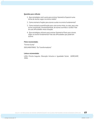 69AULA 9 : OS PROCESSOS DE ENSINO-APRENDIZAGEM E OS ALUNOS PORTADORES DE NECESSIDADES ESPECIAIS
Questões para reflexão
1. Que estratégias você usaria para ensinar Geometria Espacial numa
turma de alunos cegos no ensino médio?
2. Como ensinaria frações para alunos surdos no ensino fundamental?
3. Como ensinaria quantificação para uma turma mista, ou seja, para uma
turma constituída, simultaneamente, de alunos ouvintes e surdos? Fale
de suas dificuldades nessa situação.
4. Que estratégias utilizaria para ensinar Geometria Plana para alunos
cegos no ensino fundamental? Fale das dificuldades que poderiam
ocorrer.
Filme recomendado:
“Forrest Gump”
DOCUMENTÁRIO: “Os Transformadores”
Leitura recomendada:
LIMA, Priscila Augusta. Educação Inclusiva e Igualdade Social. AVERCAMP,
2006.
psicologia_ferramenta.indd 69 25/09/2012 23:23:59
 