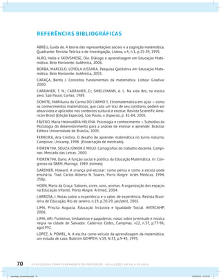 70 A PSICOLOGIA COMO FERRAMENTA DO PROFESSOR - Aplicações em sala de aula
REFERÊNCIAS BIBLIOGRÁFICAS
ABREU, Guida de. A teoria das representações sociais e a cognição matemática.
Quadrante: Revista Teórica e de Investigação, Lisboa, v.4, n.1, p.25-39, 1995.
ALRO, Helle e SKOVSMOSE, Ole. Diálogo e aprendizagem em Educação Mate-
mática. Belo Horizonte: Autêntica, 2006.
BORBA, MARCELO. LOYOLA JUSSARA. Pesquisa Qalitativa em Educação Mate-
mática. Belo Horizonte: Autêntica, 2001.
CARAÇA, Bento J. Conceitos fundamentais da matemática. Lisboa: Gradiva:
2000.
CARRAHER, T. N.; CARRAHER, D.; SHIELEMANN, A. L. Na vida dez, na escola
zero. Saõ Paulo: Cortez, 1989.
DOMITE, MARIAaria do Carmo DO CARMO S. Etnomatemática em ação – como
os conhecimentos matemáticos, que cada um traz de seu cotidiano, podem ser
absorvidos e aplicados nos contextos cultural e escolar. Revista Scientific Ame-
rican Brasil (Edição Especial), São Paulo, v. Especial, p. 81-84, 2005.
FÁVERO, Maria HelenaARIA HELENA. Psicologia e conhecimento – Subsídios da
Psicologia do desenvolvimento para a análise de ensinar e aprender. Brasília:
Editora Universidade de Brasília, 2005.
FERREIRA, Ana Cristina. O desafio de aprender matemática no turno noturno.
Campinas: Unicamp, 1998. (Dissertação de mestrado).
FIORENTINI, SOUZA JÚNIOR E MELO. Cartografias do trabalho docente. Campi-
nas: Mercado das Letras, 2000.
FIORENTINI, Dario. A função social e política da Educação Matemática. In: Con-
gresso da SBEM, Maringá, 1989. (mimeo)
GARDNER, Howard. A criança pré-escolar: como pensa e como a escola pode
ensiná-la. Trad. Carlos Alberto N. Soares. Porto Alegre: Artes Médicas, 1994,
258p.
HORN, Maria da Graça. Sabores, cores, sons, aromas. A organização dos espaços
na Educação Infantil. Porto Alegre: Artmed, 2004.
LARROSA, J. Notas sobre a experiência e o saber de experiência. Revista Brasi-
leira de Educação, Rio de Janeiro, n.19, p.20-29, jan/abril, 2002.
LIMA, Priscila Augusta. Educação Inclusiva e Igualdade Social. AVERCAMP,
2006.
LIMA, ARI. Funkeiros, timbaleiros e pagodeiros: notas sobre juventude e música
negra na cidade de Salvador. Cadernos Cedes, Campinas: v22, n.57, p.77-96,
ago1992.
LOPEZ, A. POWEL, A. A escrita como veículo da aprendizagem da matemática:
um estudo de caso. Boletim GEMPEM, V.19, N.33, p.9-43, 1995.
psicologia_ferramenta.indd 70 25/09/2012 23:23:59
 
