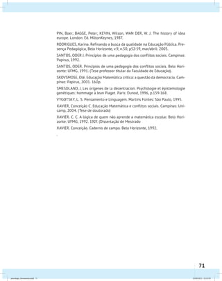 71
PIN, Boer; BAGGE, Peter; KEVIN, Wilson, WAN DER, W. J. The history of idea
europe. London: Ed. MiltonKeynes, 1987.
RODRIGUES, Karina. Refinando a busca da qualidade na Educação Pública. Pre-
sença Pedagógica, Belo Horizonte, v.9, n.50, p52-59, mar/abril: 2003.
SANTOS, ODER J. Princípios de uma pedagogia dos conflitos sociais. Campinas:
Papirus, 1992.
SANTOS, ODER. Princípios de uma pedagogia dos conflitos sociais. Belo Hori-
zonte: UFMG, 1991. (Tese professor titular da Faculdade de Educação).
SKOVSMOSE, Olé. Educação Matemática crítica: a questão da democracia. Cam-
pinas: Papirus, 2001. 160p.
SMESDLAND, J. Les orígenes de la décentracion. Psychologie et épistemologie
genétiques: hommage à Jean Piaget. Paris: Dunod, 1996, p.159-168.
VYGOTSKY, L. S. Pensamento e Linguagem. Martins Fontes: São Paulo, 1995.
XAVIER, Conceição C. Educação Matemática e conflitos sociais. Campinas: Uni-
camp, 2004. (Tese de doutorado)
XAVIER. C. C. A lógica de quem não aprende a matemática escolar. Belo Hori-
zonte: UFMG, 1992. 192f. (Dissertação de Mestrado
XAVIER. Conceição. Caderno de campo. Belo Horizonte, 1992.
.
psicologia_ferramenta.indd 71 25/09/2012 23:23:59
 