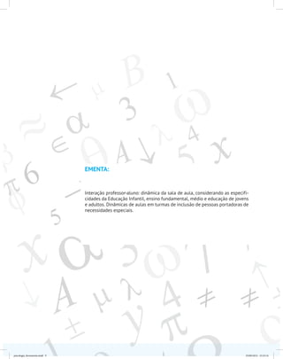EMENTA:
Interação professor-aluno: dinâmica da sala de aula, considerando as especifi-
cidades da Educação Infantil, ensino fundamental, médio e educação de jovens
e adultos. Dinâmicas de aulas em turmas de inclusão de pessoas portadoras de
necessidades especiais.
psicologia_ferramenta.indd 9 25/09/2012 23:23:14
 