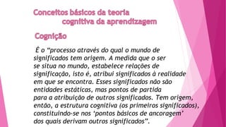 É o “processo através do qual o mundo de
significados tem origem. A medida que o ser
se situa no mundo, estabelece relações de
significação, isto é, atribui significados à realidade
em que se encontra. Esses significados não são
entidades estáticas, mas pontos de partida
para a atribuição de outros significados. Tem origem,
então, a estrutura cognitiva (os primeiros significados),
constituindo-se nos ‘pontos básicos de ancoragem’
dos quais derivam outros significados”.
 
