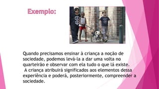 Quando precisamos ensinar à criança a noção de
sociedade, podemos levá-la a dar uma volta no
quarteirão e observar com ela tudo o que lá existe.
A criança atribuirá significados aos elementos dessa
experiência e poderá, posteriormente, compreender a
sociedade.
 